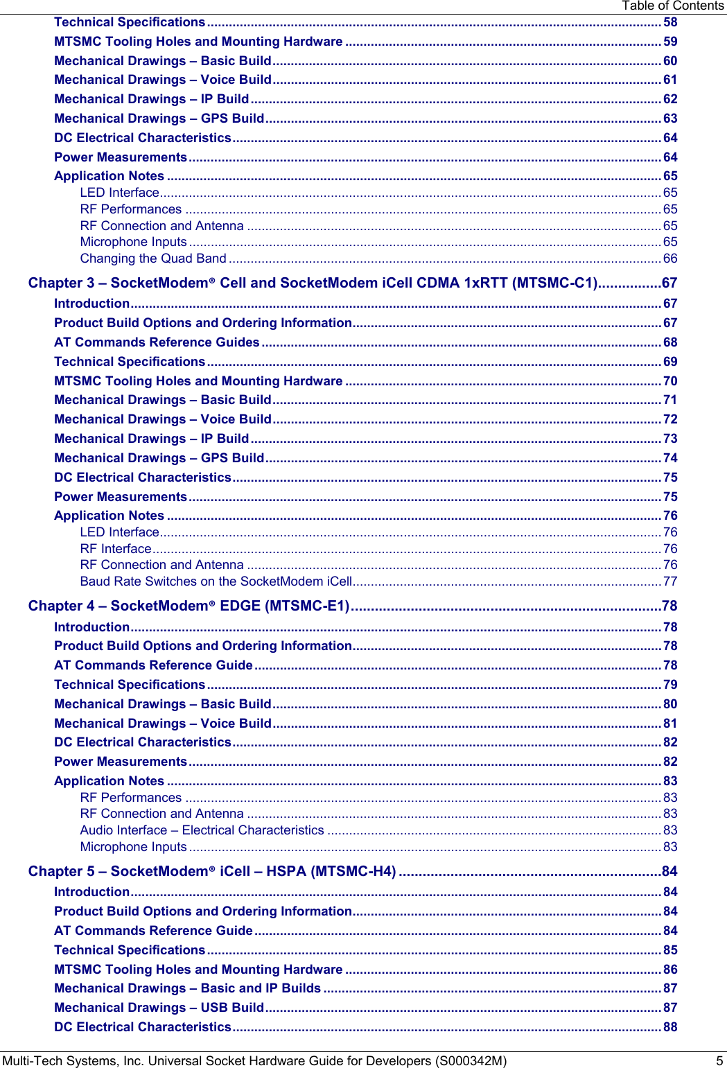 Table of Contents Multi-Tech Systems, Inc. Universal Socket Hardware Guide for Developers (S000342M)  5 Technical Specifications ............................................................................................................................. 58 MTSMC Tooling Holes and Mounting Hardware ....................................................................................... 59 Mechanical Drawings – Basic Build ........................................................................................................... 60 Mechanical Drawings – Voice Build ........................................................................................................... 61 Mechanical Drawings – IP Build ................................................................................................................. 62 Mechanical Drawings – GPS Build ............................................................................................................. 63 DC Electrical Characteristics ...................................................................................................................... 64 Power Measurements .................................................................................................................................. 64 Application Notes ........................................................................................................................................ 65 LED Interface .......................................................................................................................................... 65 RF Performances ................................................................................................................................... 65 RF Connection and Antenna .................................................................................................................. 65 Microphone Inputs .................................................................................................................................. 65 Changing the Quad Band ....................................................................................................................... 66 Chapter 3 – SocketModem® Cell and SocketModem iCell CDMA 1xRTT (MTSMC-C1) ................ 67 Introduction .................................................................................................................................................. 67 Product Build Options and Ordering Information ..................................................................................... 67 AT Commands Reference Guides .............................................................................................................. 68 Technical Specifications ............................................................................................................................. 69 MTSMC Tooling Holes and Mounting Hardware ....................................................................................... 70 Mechanical Drawings – Basic Build ........................................................................................................... 71 Mechanical Drawings – Voice Build ........................................................................................................... 72 Mechanical Drawings – IP Build ................................................................................................................. 73 Mechanical Drawings – GPS Build ............................................................................................................. 74 DC Electrical Characteristics ...................................................................................................................... 75 Power Measurements .................................................................................................................................. 75 Application Notes ........................................................................................................................................ 76 LED Interface .......................................................................................................................................... 76 RF Interface ............................................................................................................................................ 76 RF Connection and Antenna .................................................................................................................. 76 Baud Rate Switches on the SocketModem iCell ..................................................................................... 77 Chapter 4 – SocketModem® EDGE (MTSMC-E1) .............................................................................. 78 Introduction .................................................................................................................................................. 78 Product Build Options and Ordering Information ..................................................................................... 78 AT Commands Reference Guide ................................................................................................................ 78 Technical Specifications ............................................................................................................................. 79 Mechanical Drawings – Basic Build ........................................................................................................... 80 Mechanical Drawings – Voice Build ........................................................................................................... 81 DC Electrical Characteristics ...................................................................................................................... 82 Power Measurements .................................................................................................................................. 82 Application Notes ........................................................................................................................................ 83 RF Performances ................................................................................................................................... 83 RF Connection and Antenna .................................................................................................................. 83 Audio Interface – Electrical Characteristics ............................................................................................ 83 Microphone Inputs .................................................................................................................................. 83 Chapter 5 – SocketModem® iCell – HSPA (MTSMC-H4) .................................................................. 84 Introduction .................................................................................................................................................. 84 Product Build Options and Ordering Information ..................................................................................... 84 AT Commands Reference Guide ................................................................................................................ 84 Technical Specifications ............................................................................................................................. 85 MTSMC Tooling Holes and Mounting Hardware ....................................................................................... 86 Mechanical Drawings – Basic and IP Builds ............................................................................................. 87 Mechanical Drawings – USB Build ............................................................................................................. 87 DC Electrical Characteristics ...................................................................................................................... 88 