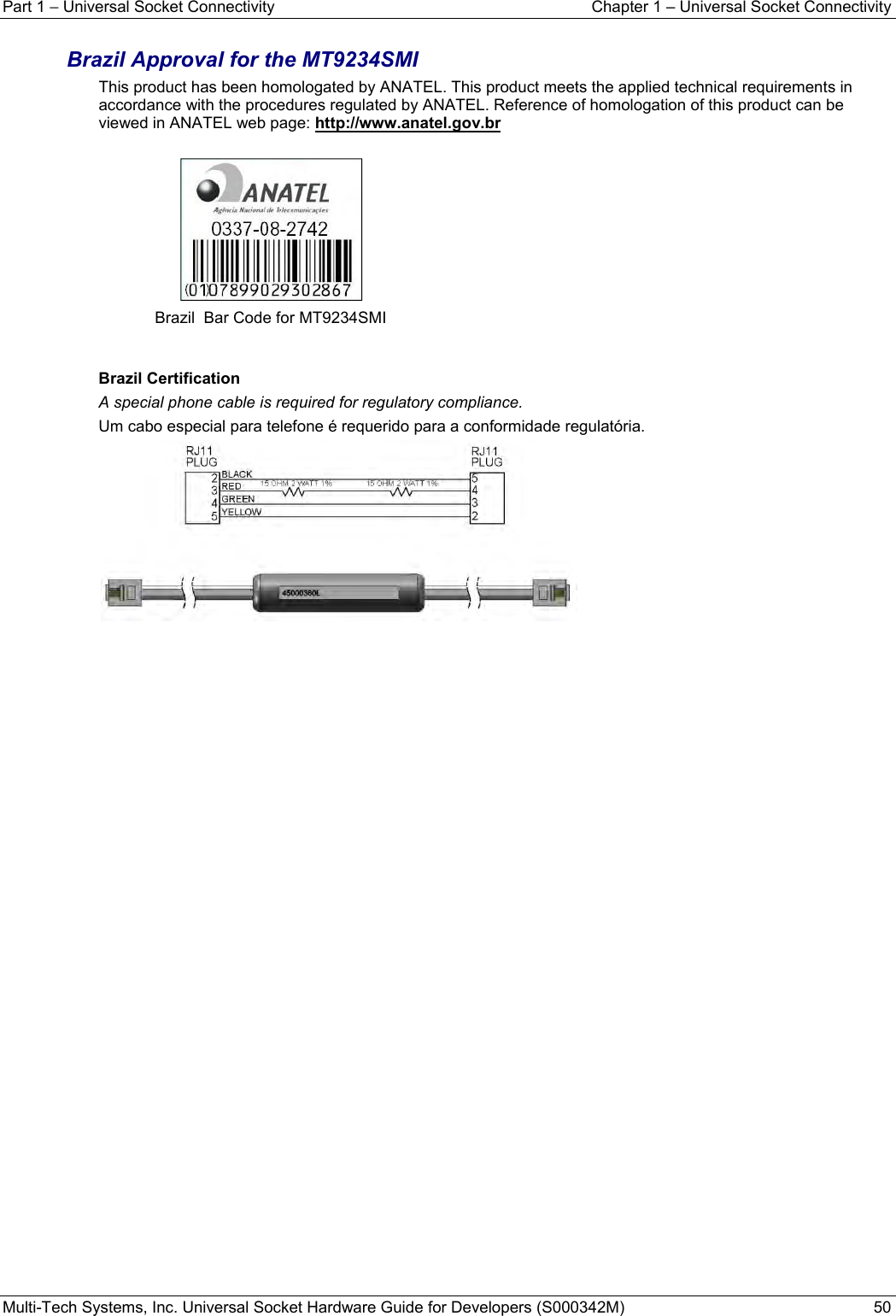 Part 1 − Universal Socket Connectivity  Chapter 1 – Universal Socket Connectivity Multi-Tech Systems, Inc. Universal Socket Hardware Guide for Developers (S000342M)  50  Brazil Approval for the MT9234SMI  This product has been homologated by ANATEL. This product meets the applied technical requirements in accordance with the procedures regulated by ANATEL. Reference of homologation of this product can be viewed in ANATEL web page: http://www.anatel.gov.br    Brazil  Bar Code for MT9234SMI   Brazil Certification  A special phone cable is required for regulatory compliance. Um cabo especial para telefone é requerido para a conformidade regulatória.      