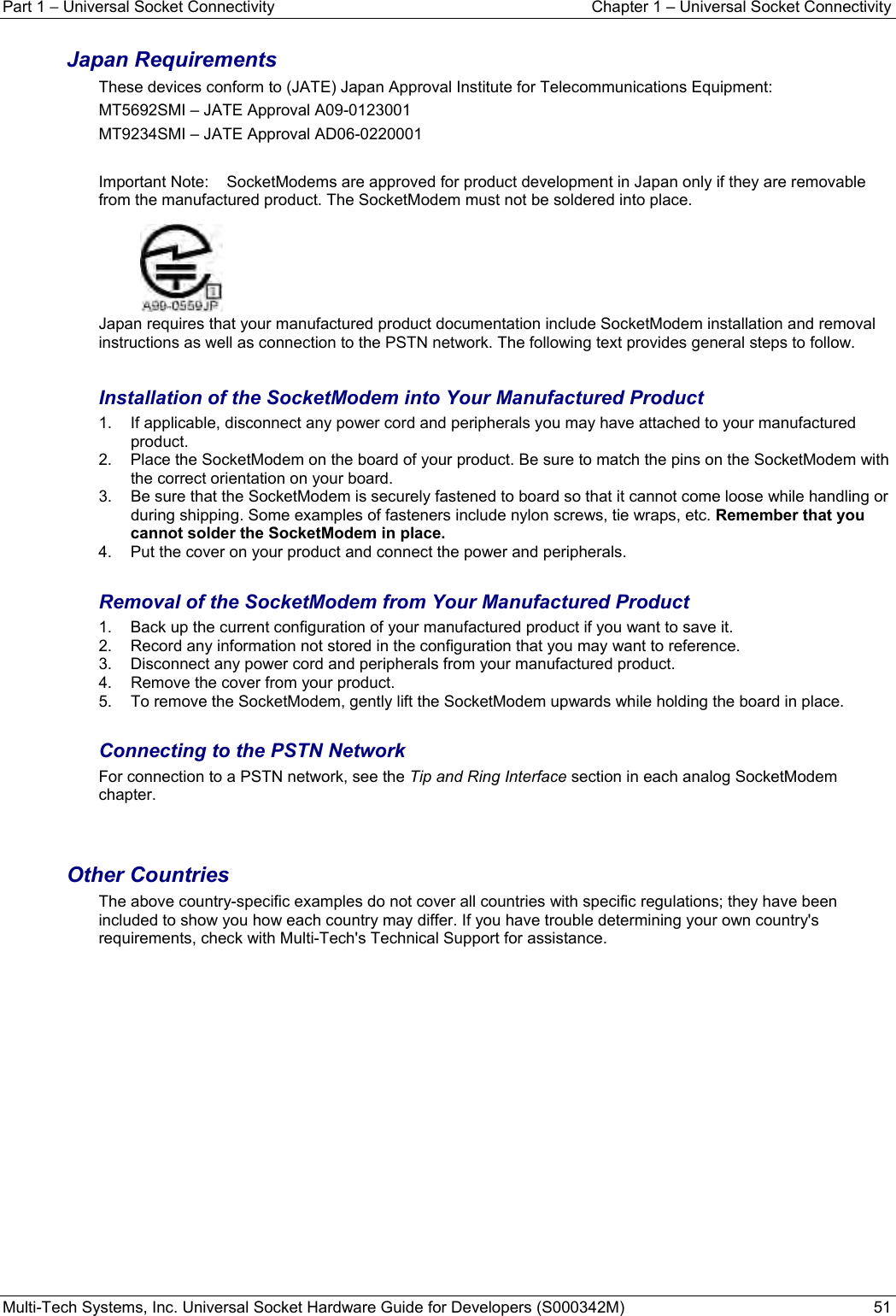 Part 1 − Universal Socket Connectivity  Chapter 1 – Universal Socket Connectivity Multi-Tech Systems, Inc. Universal Socket Hardware Guide for Developers (S000342M)  51  Japan Requirements These devices conform to (JATE) Japan Approval Institute for Telecommunications Equipment: MT5692SMI – JATE Approval A09-0123001 MT9234SMI – JATE Approval AD06-0220001  Important Note:   SocketModems are approved for product development in Japan only if they are removable from the manufactured product. The SocketModem must not be soldered into place.    Japan requires that your manufactured product documentation include SocketModem installation and removal instructions as well as connection to the PSTN network. The following text provides general steps to follow.    Installation of the SocketModem into Your Manufactured Product 1.  If applicable, disconnect any power cord and peripherals you may have attached to your manufactured product. 2.  Place the SocketModem on the board of your product. Be sure to match the pins on the SocketModem with the correct orientation on your board.  3.  Be sure that the SocketModem is securely fastened to board so that it cannot come loose while handling or during shipping. Some examples of fasteners include nylon screws, tie wraps, etc. Remember that you cannot solder the SocketModem in place.  4.  Put the cover on your product and connect the power and peripherals.  Removal of the SocketModem from Your Manufactured Product 1.  Back up the current configuration of your manufactured product if you want to save it. 2.  Record any information not stored in the configuration that you may want to reference. 3.  Disconnect any power cord and peripherals from your manufactured product. 4.  Remove the cover from your product. 5.  To remove the SocketModem, gently lift the SocketModem upwards while holding the board in place.  Connecting to the PSTN Network  For connection to a PSTN network, see the Tip and Ring Interface section in each analog SocketModem chapter.   Other Countries The above country-specific examples do not cover all countries with specific regulations; they have been included to show you how each country may differ. If you have trouble determining your own country&apos;s requirements, check with Multi-Tech&apos;s Technical Support for assistance.        