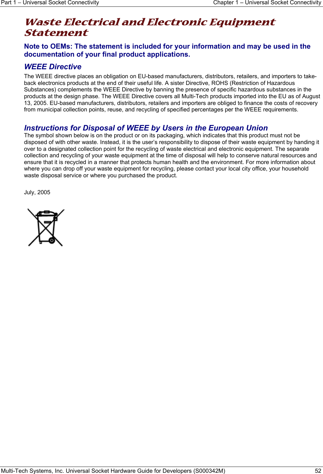 Part 1 − Universal Socket Connectivity  Chapter 1 – Universal Socket Connectivity Multi-Tech Systems, Inc. Universal Socket Hardware Guide for Developers (S000342M)  52  Waste Electrical and Electronic Equipment Statement Note to OEMs: The statement is included for your information and may be used in the documentation of your final product applications. WEEE Directive The WEEE directive places an obligation on EU-based manufacturers, distributors, retailers, and importers to take-back electronics products at the end of their useful life. A sister Directive, ROHS (Restriction of Hazardous Substances) complements the WEEE Directive by banning the presence of specific hazardous substances in the products at the design phase. The WEEE Directive covers all Multi-Tech products imported into the EU as of August 13, 2005. EU-based manufacturers, distributors, retailers and importers are obliged to finance the costs of recovery from municipal collection points, reuse, and recycling of specified percentages per the WEEE requirements.  Instructions for Disposal of WEEE by Users in the European Union The symbol shown below is on the product or on its packaging, which indicates that this product must not be disposed of with other waste. Instead, it is the user’s responsibility to dispose of their waste equipment by handing it over to a designated collection point for the recycling of waste electrical and electronic equipment. The separate collection and recycling of your waste equipment at the time of disposal will help to conserve natural resources and ensure that it is recycled in a manner that protects human health and the environment. For more information about where you can drop off your waste equipment for recycling, please contact your local city office, your household waste disposal service or where you purchased the product.  July, 2005      