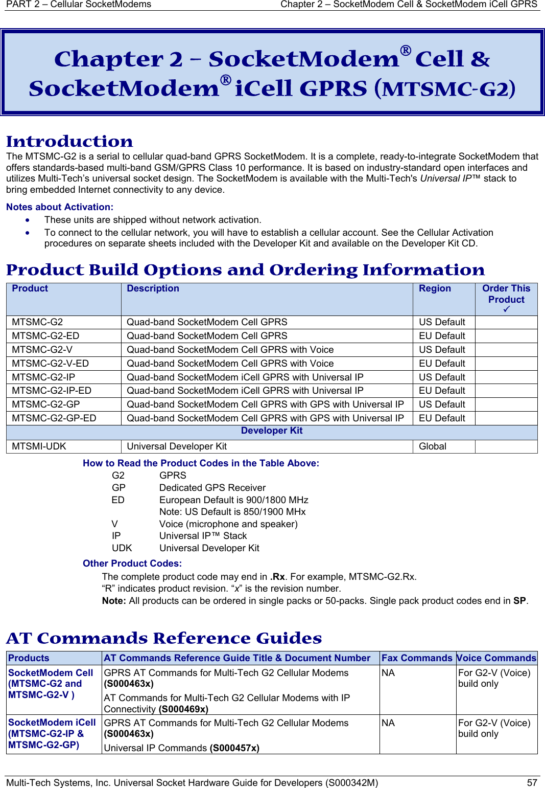 PART 2 – Cellular SocketModems   Chapter 2 – SocketModem Cell &amp; SocketModem iCell GPRS Multi-Tech Systems, Inc. Universal Socket Hardware Guide for Developers (S000342M)  57  Chapter 2 – SocketModem® Cell &amp; SocketModem® iCell GPRS (MTSMC-G2)  Introduction The MTSMC-G2 is a serial to cellular quad-band GPRS SocketModem. It is a complete, ready-to-integrate SocketModem that offers standards-based multi-band GSM/GPRS Class 10 performance. It is based on industry-standard open interfaces and utilizes Multi-Tech’s universal socket design. The SocketModem is available with the Multi-Tech&apos;s Universal IP™ stack to bring embedded Internet connectivity to any device.  Notes about Activation:  • These units are shipped without network activation.  • To connect to the cellular network, you will have to establish a cellular account. See the Cellular Activation procedures on separate sheets included with the Developer Kit and available on the Developer Kit CD.  Product Build Options and Ordering Information Product  Description  Region  Order This Product 3MTSMC-G2  Quad-band SocketModem Cell GPRS  US Default   MTSMC-G2-ED  Quad-band SocketModem Cell GPRS  EU Default   MTSMC-G2-V  Quad-band SocketModem Cell GPRS with Voice   US Default   MTSMC-G2-V-ED  Quad-band SocketModem Cell GPRS with Voice   EU Default   MTSMC-G2-IP  Quad-band SocketModem iCell GPRS with Universal IP   US Default   MTSMC-G2-IP-ED  Quad-band SocketModem iCell GPRS with Universal IP   EU Default   MTSMC-G2-GP  Quad-band SocketModem Cell GPRS with GPS with Universal IP  US Default   MTSMC-G2-GP-ED  Quad-band SocketModem Cell GPRS with GPS with Universal IP  EU Default   Developer KitMTSMI-UDK  Universal Developer Kit  Global   How to Read the Product Codes in the Table Above: G2 GPRS GP  Dedicated GPS Receiver ED  European Default is 900/1800 MHz   Note: US Default is 850/1900 MHx     V  Voice (microphone and speaker) IP  Universal IP™ Stack  UDK  Universal Developer Kit Other Product Codes: The complete product code may end in .Rx. For example, MTSMC-G2.Rx.   “R” indicates product revision. “x” is the revision number. Note: All products can be ordered in single packs or 50-packs. Single pack product codes end in SP.  AT Commands Reference Guides Products  AT Commands Reference Guide Title &amp; Document Number  Fax Commands Voice CommandsSocketModem Cell (MTSMC-G2 and MTSMC-G2-V ) GPRS AT Commands for Multi-Tech G2 Cellular Modems (S000463x) AT Commands for Multi-Tech G2 Cellular Modems with IP Connectivity (S000469x) NA  For G2-V (Voice) build only  SocketModem iCell (MTSMC-G2-IP &amp; MTSMC-G2-GP) GPRS AT Commands for Multi-Tech G2 Cellular Modems (S000463x) Universal IP Commands (S000457x) NA  For G2-V (Voice) build only   