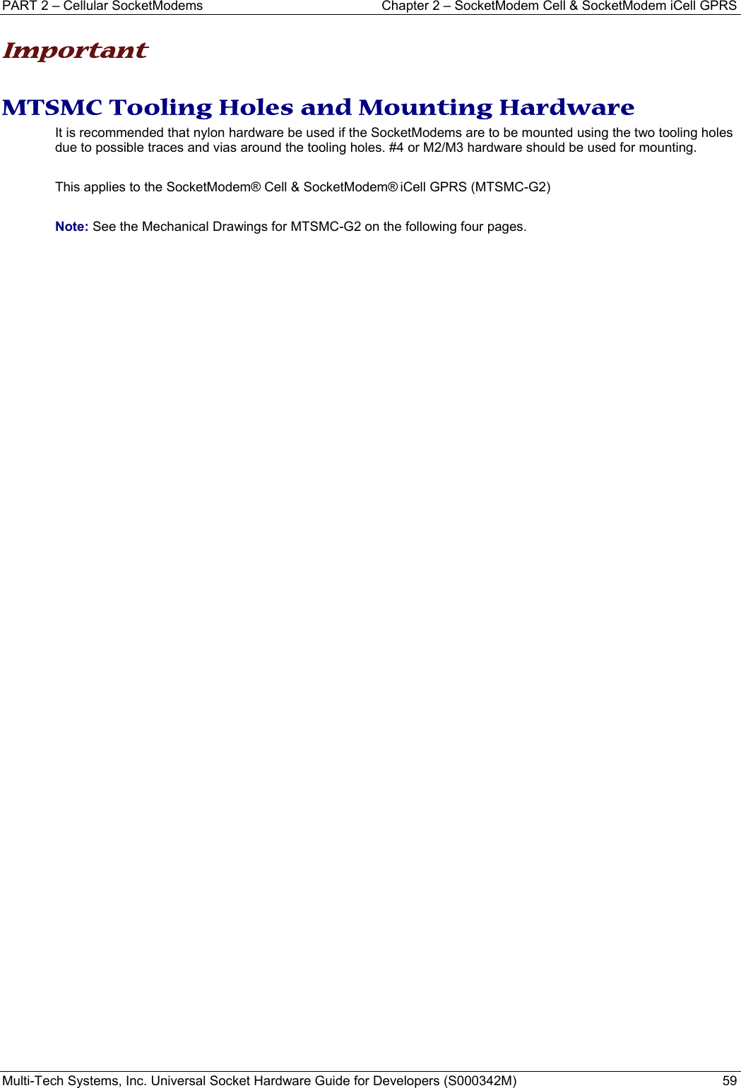 PART 2 – Cellular SocketModems   Chapter 2 – SocketModem Cell &amp; SocketModem iCell GPRS Multi-Tech Systems, Inc. Universal Socket Hardware Guide for Developers (S000342M)  59  Important  MTSMC Tooling Holes and Mounting Hardware It is recommended that nylon hardware be used if the SocketModems are to be mounted using the two tooling holes due to possible traces and vias around the tooling holes. #4 or M2/M3 hardware should be used for mounting.    This applies to the SocketModem® Cell &amp; SocketModem® iCell GPRS (MTSMC-G2)  Note: See the Mechanical Drawings for MTSMC-G2 on the following four pages.      