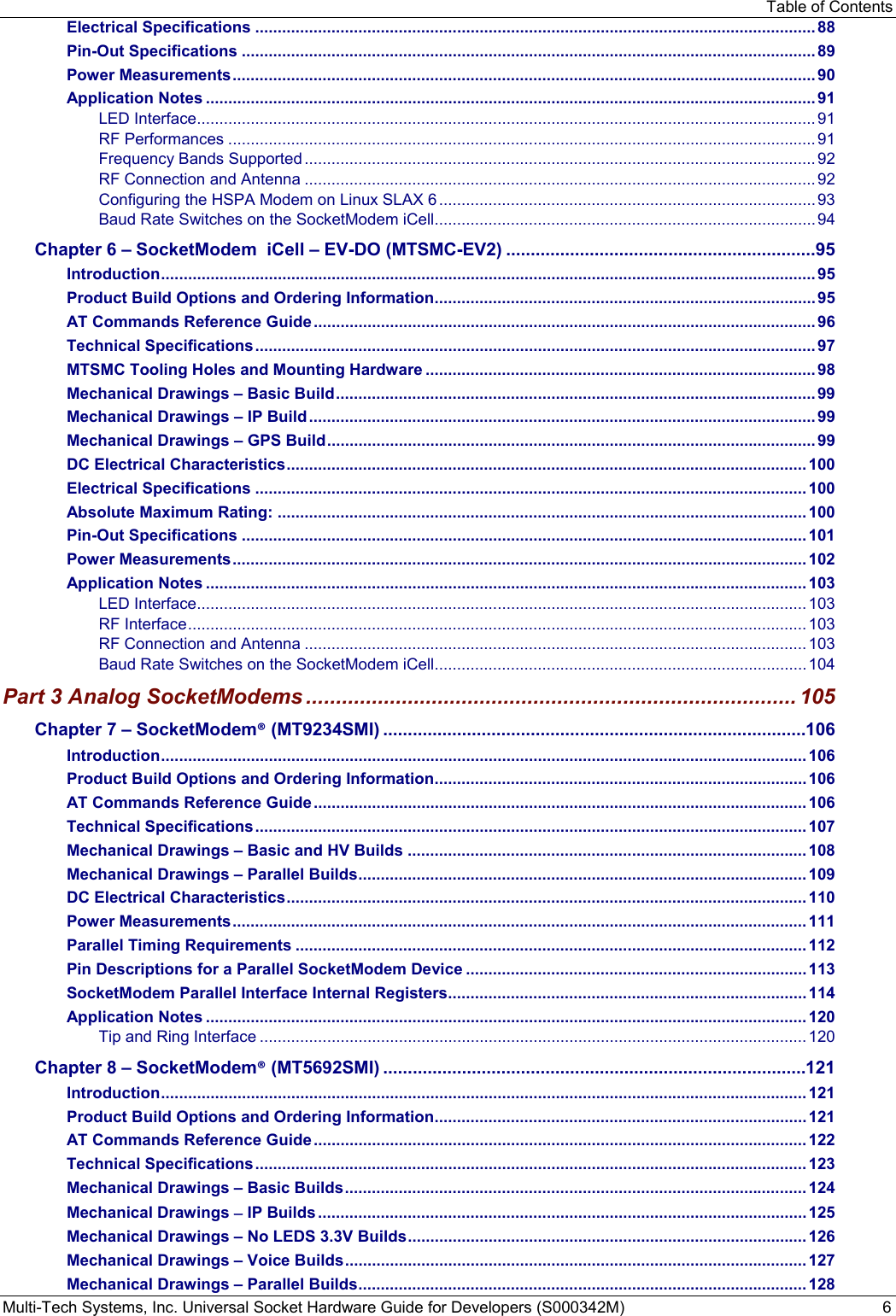 Table of Contents Multi-Tech Systems, Inc. Universal Socket Hardware Guide for Developers (S000342M)  6 Electrical Specifications ............................................................................................................................. 88 Pin-Out Specifications ................................................................................................................................ 89 Power Measurements .................................................................................................................................. 90 Application Notes ........................................................................................................................................ 91 LED Interface .......................................................................................................................................... 91 RF Performances ................................................................................................................................... 91 Frequency Bands Supported .................................................................................................................. 92 RF Connection and Antenna .................................................................................................................. 92 Configuring the HSPA Modem on Linux SLAX 6 .................................................................................... 93 Baud Rate Switches on the SocketModem iCell ..................................................................................... 94 Chapter 6 – SocketModem  iCell – EV-DO (MTSMC-EV2) ............................................................... 95 Introduction .................................................................................................................................................. 95 Product Build Options and Ordering Information ..................................................................................... 95 AT Commands Reference Guide ................................................................................................................ 96 Technical Specifications ............................................................................................................................. 97 MTSMC Tooling Holes and Mounting Hardware ....................................................................................... 98 Mechanical Drawings – Basic Build ........................................................................................................... 99 Mechanical Drawings – IP Build ................................................................................................................. 99 Mechanical Drawings – GPS Build ............................................................................................................. 99 DC Electrical Characteristics .................................................................................................................... 100 Electrical Specifications ........................................................................................................................... 100 Absolute Maximum Rating: ...................................................................................................................... 100 Pin-Out Specifications .............................................................................................................................. 101 Power Measurements ................................................................................................................................ 102 Application Notes ...................................................................................................................................... 103 LED Interface ........................................................................................................................................ 103 RF Interface .......................................................................................................................................... 103 RF Connection and Antenna ................................................................................................................ 103 Baud Rate Switches on the SocketModem iCell ................................................................................... 104 Part 3 Analog SocketModems .................................................................................. 105 Chapter 7 – SocketModem® (MT9234SMI) ......................................................................................106 Introduction ................................................................................................................................................ 106 Product Build Options and Ordering Information ................................................................................... 106 AT Commands Reference Guide .............................................................................................................. 106 Technical Specifications ........................................................................................................................... 107 Mechanical Drawings – Basic and HV Builds ......................................................................................... 108 Mechanical Drawings – Parallel Builds .................................................................................................... 109 DC Electrical Characteristics .................................................................................................................... 110 Power Measurements ................................................................................................................................ 111 Parallel Timing Requirements .................................................................................................................. 112 Pin Descriptions for a Parallel SocketModem Device ............................................................................ 113 SocketModem Parallel Interface Internal Registers ................................................................................ 114 Application Notes ...................................................................................................................................... 120 Tip and Ring Interface .......................................................................................................................... 120 Chapter 8 – SocketModem® (MT5692SMI) ......................................................................................121 Introduction ................................................................................................................................................ 121 Product Build Options and Ordering Information ................................................................................... 121 AT Commands Reference Guide .............................................................................................................. 122 Technical Specifications ........................................................................................................................... 123 Mechanical Drawings – Basic Builds ....................................................................................................... 124 Mechanical Drawings − IP Builds ............................................................................................................. 125 Mechanical Drawings – No LEDS 3.3V Builds ......................................................................................... 126 Mechanical Drawings – Voice Builds ....................................................................................................... 127 Mechanical Drawings – Parallel Builds .................................................................................................... 128 