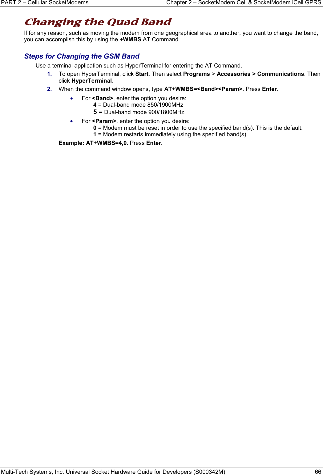 PART 2 – Cellular SocketModems   Chapter 2 – SocketModem Cell &amp; SocketModem iCell GPRS Multi-Tech Systems, Inc. Universal Socket Hardware Guide for Developers (S000342M)  66  Changing the Quad Band  If for any reason, such as moving the modem from one geographical area to another, you want to change the band, you can accomplish this by using the +WMBS AT Command.    Steps for Changing the GSM Band Use a terminal application such as HyperTerminal for entering the AT Command.  1.  To open HyperTerminal, click Start. Then select Programs &gt; Accessories &gt; Communications. Then click HyperTerminal. 2.  When the command window opens, type AT+WMBS=&lt;Band&gt;&lt;Param&gt;. Press Enter.  • For &lt;Band&gt;, enter the option you desire:   4 = Dual-band mode 850/1900MHz 5 = Dual-band mode 900/1800MHz • For &lt;Param&gt;, enter the option you desire:   0 = Modem must be reset in order to use the specified band(s). This is the default. 1 = Modem restarts immediately using the specified band(s).  Example: AT+WMBS=4,0. Press Enter.    