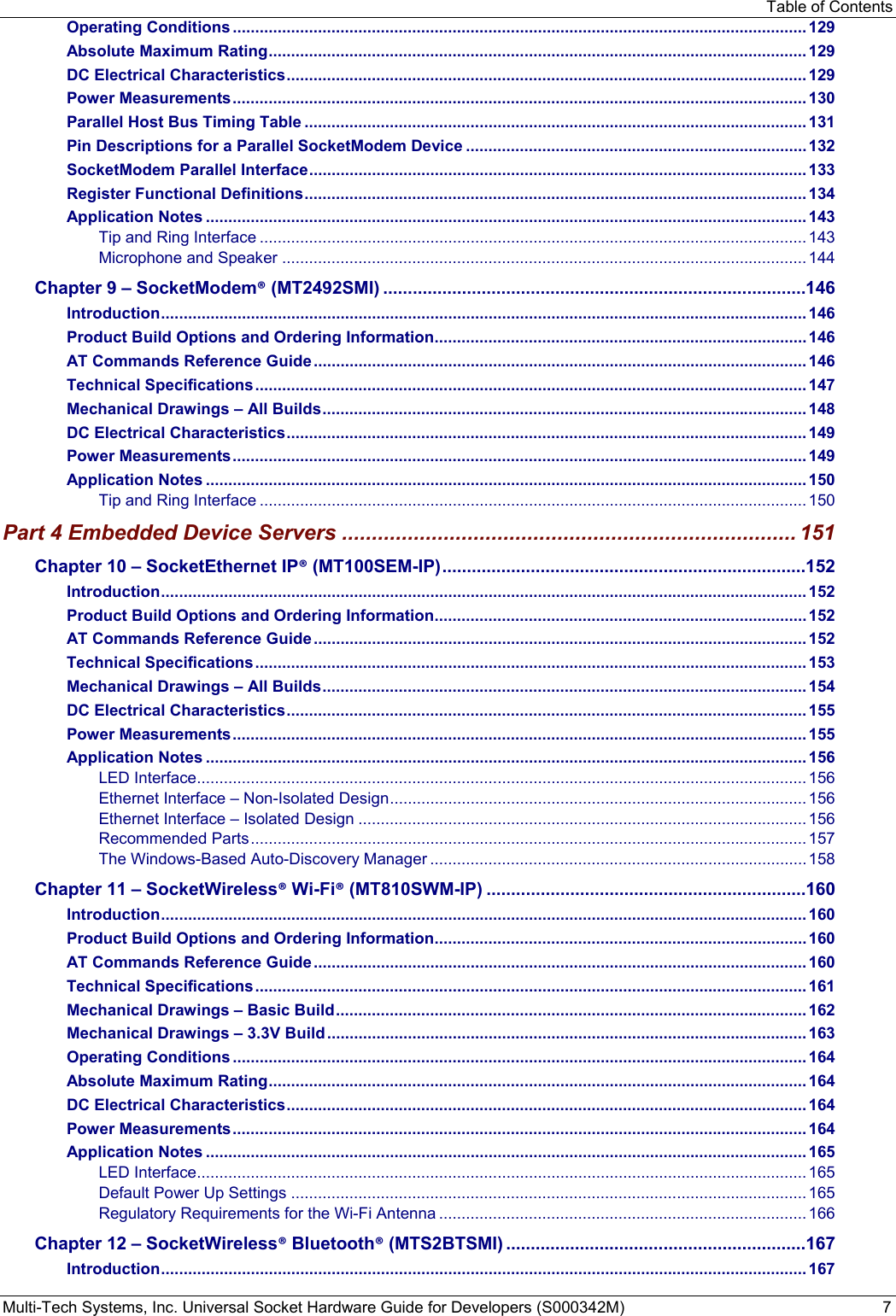 Table of Contents Multi-Tech Systems, Inc. Universal Socket Hardware Guide for Developers (S000342M)  7 Operating Conditions ................................................................................................................................ 129 Absolute Maximum Rating ........................................................................................................................ 129 DC Electrical Characteristics .................................................................................................................... 129 Power Measurements ................................................................................................................................ 130 Parallel Host Bus Timing Table ................................................................................................................ 131 Pin Descriptions for a Parallel SocketModem Device ............................................................................ 132 SocketModem Parallel Interface ............................................................................................................... 133 Register Functional Definitions ................................................................................................................ 134 Application Notes ...................................................................................................................................... 143 Tip and Ring Interface .......................................................................................................................... 143 Microphone and Speaker ..................................................................................................................... 144 Chapter 9 – SocketModem® (MT2492SMI) ......................................................................................146 Introduction ................................................................................................................................................ 146 Product Build Options and Ordering Information ................................................................................... 146 AT Commands Reference Guide .............................................................................................................. 146 Technical Specifications ........................................................................................................................... 147 Mechanical Drawings – All Builds ............................................................................................................ 148 DC Electrical Characteristics .................................................................................................................... 149 Power Measurements ................................................................................................................................ 149 Application Notes ...................................................................................................................................... 150 Tip and Ring Interface .......................................................................................................................... 150 Part 4 Embedded Device Servers ............................................................................ 151 Chapter 10 – SocketEthernet IP® (MT100SEM-IP) ..........................................................................152 Introduction ................................................................................................................................................ 152 Product Build Options and Ordering Information ................................................................................... 152 AT Commands Reference Guide .............................................................................................................. 152 Technical Specifications ........................................................................................................................... 153 Mechanical Drawings – All Builds ............................................................................................................ 154 DC Electrical Characteristics .................................................................................................................... 155 Power Measurements ................................................................................................................................ 155 Application Notes ...................................................................................................................................... 156 LED Interface ........................................................................................................................................ 156 Ethernet Interface – Non-Isolated Design ............................................................................................. 156 Ethernet Interface – Isolated Design .................................................................................................... 156 Recommended Parts ............................................................................................................................ 157 The Windows-Based Auto-Discovery Manager .................................................................................... 158 Chapter 11 – SocketWireless® Wi-Fi® (MT810SWM-IP) .................................................................160 Introduction ................................................................................................................................................ 160 Product Build Options and Ordering Information ................................................................................... 160 AT Commands Reference Guide .............................................................................................................. 160 Technical Specifications ........................................................................................................................... 161 Mechanical Drawings – Basic Build ......................................................................................................... 162 Mechanical Drawings – 3.3V Build ........................................................................................................... 163 Operating Conditions ................................................................................................................................ 164 Absolute Maximum Rating ........................................................................................................................ 164 DC Electrical Characteristics .................................................................................................................... 164 Power Measurements ................................................................................................................................ 164 Application Notes ...................................................................................................................................... 165 LED Interface ........................................................................................................................................ 165 Default Power Up Settings ................................................................................................................... 165 Regulatory Requirements for the Wi-Fi Antenna .................................................................................. 166 Chapter 12 – SocketWireless® Bluetooth® (MTS2BTSMI) .............................................................167 Introduction ................................................................................................................................................ 167 