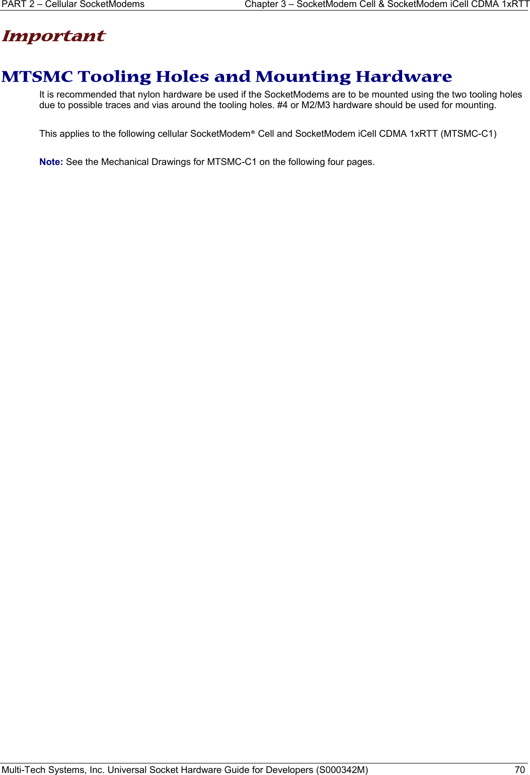 PART 2 – Cellular SocketModems  Chapter 3 – SocketModem Cell &amp; SocketModem iCell CDMA 1xRTT  Multi-Tech Systems, Inc. Universal Socket Hardware Guide for Developers (S000342M)  70  Important  MTSMC Tooling Holes and Mounting Hardware It is recommended that nylon hardware be used if the SocketModems are to be mounted using the two tooling holes due to possible traces and vias around the tooling holes. #4 or M2/M3 hardware should be used for mounting.    This applies to the following cellular SocketModem® Cell and SocketModem iCell CDMA 1xRTT (MTSMC-C1)  Note: See the Mechanical Drawings for MTSMC-C1 on the following four pages.   