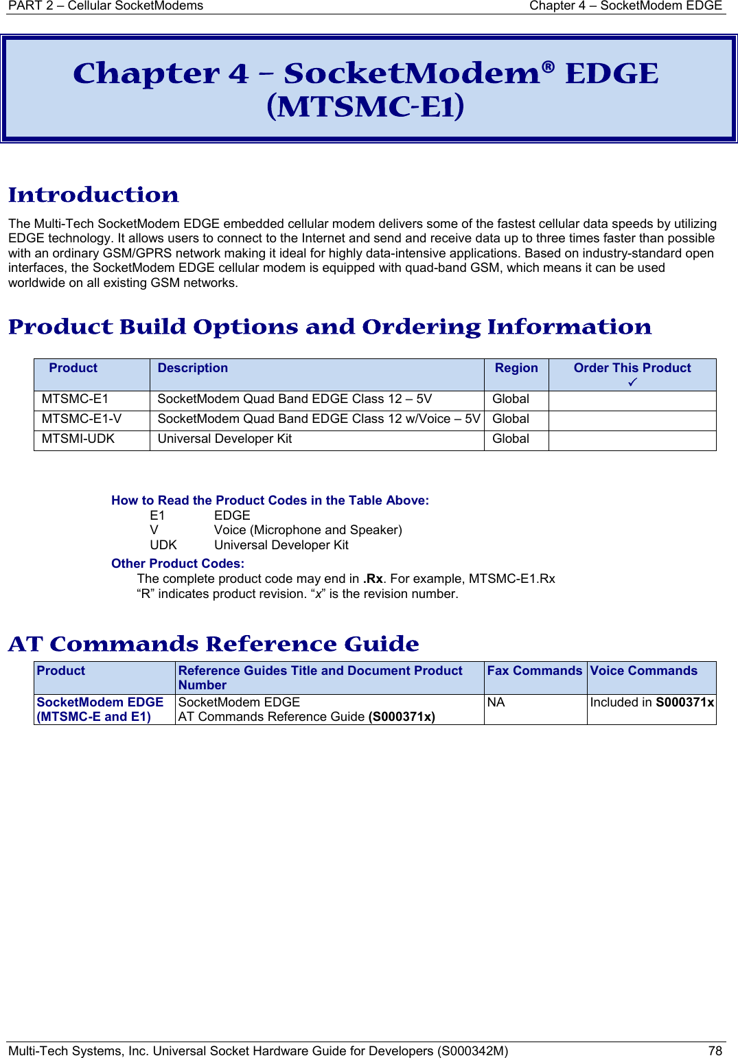 PART 2 – Cellular SocketModems  Chapter 4 – SocketModem EDGE Multi-Tech Systems, Inc. Universal Socket Hardware Guide for Developers (S000342M)  78  Chapter 4 – SocketModem® EDGE (MTSMC-E1)  Introduction The Multi-Tech SocketModem EDGE embedded cellular modem delivers some of the fastest cellular data speeds by utilizing EDGE technology. It allows users to connect to the Internet and send and receive data up to three times faster than possible with an ordinary GSM/GPRS network making it ideal for highly data-intensive applications. Based on industry-standard open interfaces, the SocketModem EDGE cellular modem is equipped with quad-band GSM, which means it can be used worldwide on all existing GSM networks.  Product Build Options and Ordering Information    Product  Description  Region  Order This Product 3MTSMC-E1  SocketModem Quad Band EDGE Class 12 – 5V  Global   MTSMC-E1-V  SocketModem Quad Band EDGE Class 12 w/Voice – 5V Global   MTSMI-UDK  Universal Developer Kit  Global     How to Read the Product Codes in the Table Above: E1 EDGE V  Voice (Microphone and Speaker) UDK  Universal Developer Kit Other Product Codes: The complete product code may end in .Rx. For example, MTSMC-E1.Rx   “R” indicates product revision. “x” is the revision number.  AT Commands Reference Guide Product  Reference Guides Title and Document Product Number Fax Commands  Voice Commands SocketModem EDGE (MTSMC-E and E1) SocketModem EDGE  AT Commands Reference Guide (S000371x) NA  Included in S000371x  