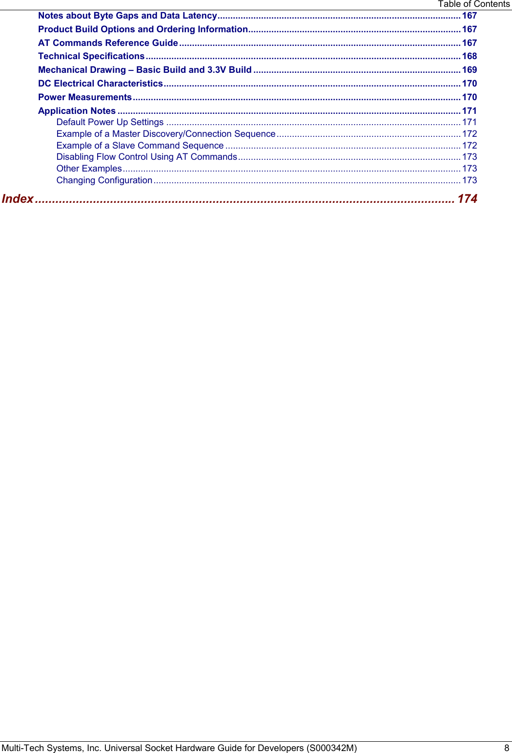 Table of Contents Multi-Tech Systems, Inc. Universal Socket Hardware Guide for Developers (S000342M)  8 Notes about Byte Gaps and Data Latency ............................................................................................... 167 Product Build Options and Ordering Information ................................................................................... 167 AT Commands Reference Guide .............................................................................................................. 167 Technical Specifications ........................................................................................................................... 168 Mechanical Drawing – Basic Build and 3.3V Build ................................................................................. 169 DC Electrical Characteristics .................................................................................................................... 170 Power Measurements ................................................................................................................................ 170 Application Notes ...................................................................................................................................... 171 Default Power Up Settings ................................................................................................................... 171 Example of a Master Discovery/Connection Sequence ........................................................................ 172 Example of a Slave Command Sequence ............................................................................................ 172 Disabling Flow Control Using AT Commands ....................................................................................... 173 Other Examples .................................................................................................................................... 173 Changing Configuration ........................................................................................................................ 173 Index ........................................................................................................................... 174  