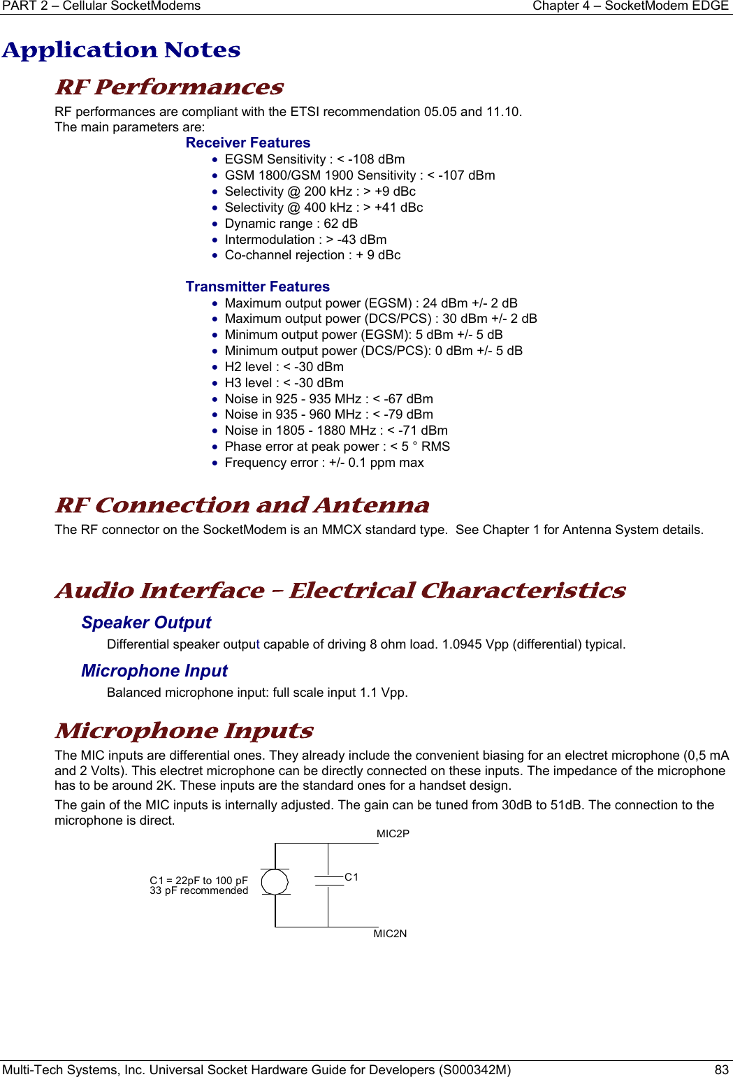 PART 2 – Cellular SocketModems  Chapter 4 – SocketModem EDGE Multi-Tech Systems, Inc. Universal Socket Hardware Guide for Developers (S000342M)  83  Application Notes RF Performances RF performances are compliant with the ETSI recommendation 05.05 and 11.10. The main parameters are: Receiver Features • EGSM Sensitivity : &lt; -108 dBm • GSM 1800/GSM 1900 Sensitivity : &lt; -107 dBm • Selectivity @ 200 kHz : &gt; +9 dBc • Selectivity @ 400 kHz : &gt; +41 dBc • Dynamic range : 62 dB • Intermodulation : &gt; -43 dBm • Co-channel rejection : + 9 dBc  Transmitter Features • Maximum output power (EGSM) : 24 dBm +/- 2 dB • Maximum output power (DCS/PCS) : 30 dBm +/- 2 dB • Minimum output power (EGSM): 5 dBm +/- 5 dB • Minimum output power (DCS/PCS): 0 dBm +/- 5 dB • H2 level : &lt; -30 dBm • H3 level : &lt; -30 dBm • Noise in 925 - 935 MHz : &lt; -67 dBm • Noise in 935 - 960 MHz : &lt; -79 dBm • Noise in 1805 - 1880 MHz : &lt; -71 dBm • Phase error at peak power : &lt; 5 ° RMS • Frequency error : +/- 0.1 ppm max  RF Connection and Antenna The RF connector on the SocketModem is an MMCX standard type.  See Chapter 1 for Antenna System details.  Audio Interface – Electrical Characteristics Speaker Output  Differential speaker output capable of driving 8 ohm load. 1.0945 Vpp (differential) typical. Microphone Input  Balanced microphone input: full scale input 1.1 Vpp.    Microphone Inputs  The MIC inputs are differential ones. They already include the convenient biasing for an electret microphone (0,5 mA and 2 Volts). This electret microphone can be directly connected on these inputs. The impedance of the microphone has to be around 2K. These inputs are the standard ones for a handset design.  The gain of the MIC inputs is internally adjusted. The gain can be tuned from 30dB to 51dB. The connection to the microphone is direct.        MIC2NMIC2PC1C1 = 22pF to 100 pF33 pF recommended