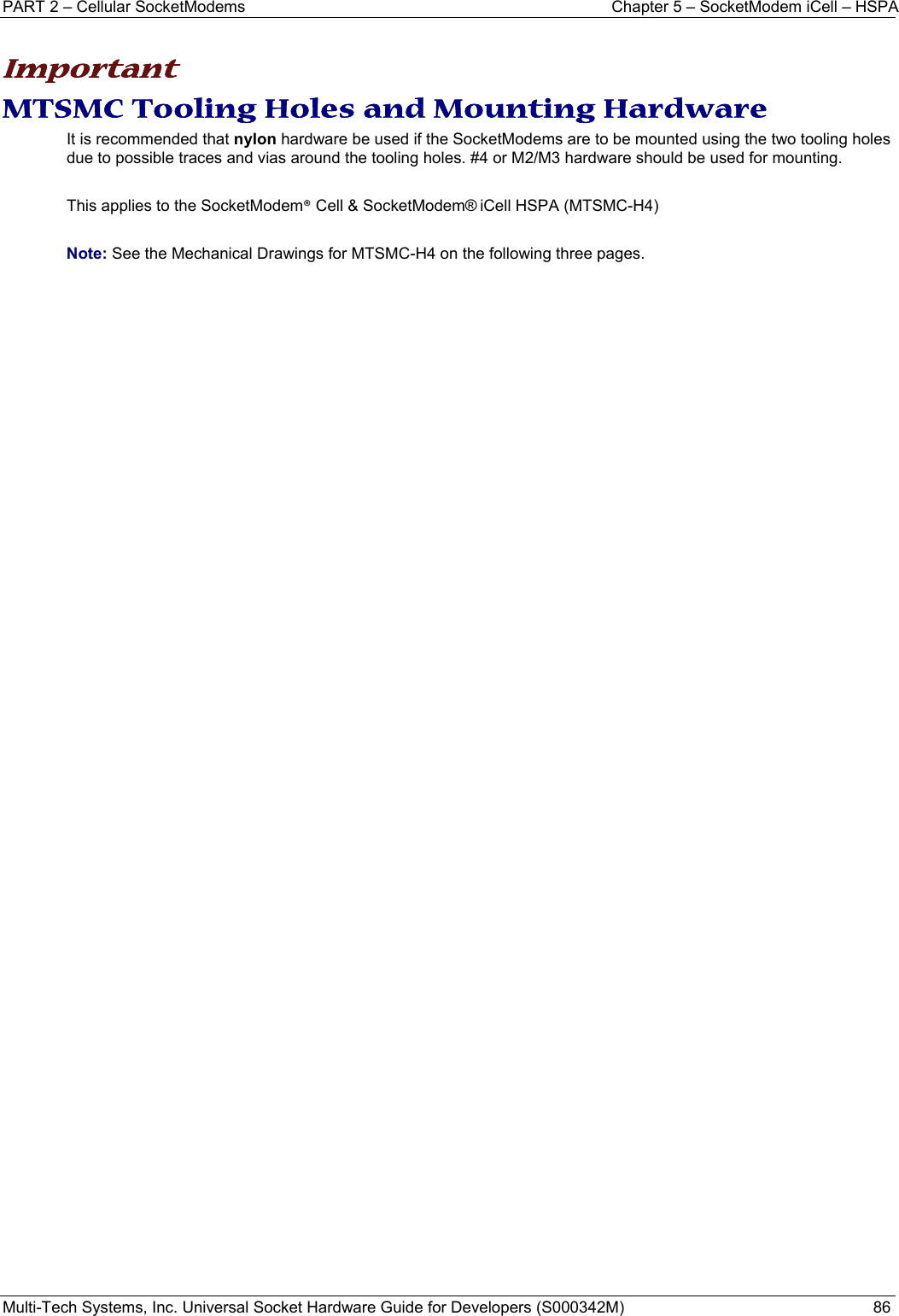 PART 2 – Cellular SocketModems  Chapter 5 – SocketModem iCell – HSPA Multi-Tech Systems, Inc. Universal Socket Hardware Guide for Developers (S000342M)  86   Important MTSMC Tooling Holes and Mounting Hardware It is recommended that nylon hardware be used if the SocketModems are to be mounted using the two tooling holes due to possible traces and vias around the tooling holes. #4 or M2/M3 hardware should be used for mounting.    This applies to the SocketModem® Cell &amp; SocketModem® iCell HSPA (MTSMC-H4)  Note: See the Mechanical Drawings for MTSMC-H4 on the following three pages.   