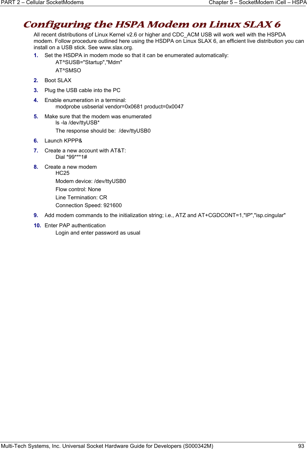 PART 2 – Cellular SocketModems  Chapter 5 – SocketModem iCell – HSPA Multi-Tech Systems, Inc. Universal Socket Hardware Guide for Developers (S000342M)  93  Configuring the HSPA Modem on Linux SLAX 6  All recent distributions of Linux Kernel v2.6 or higher and CDC_ACM USB will work well with the HSPDA modem. Follow procedure outlined here using the HSDPA on Linux SLAX 6, an efficient live distribution you can install on a USB stick. See www.slax.org.  1.  Set the HSDPA in modem mode so that it can be enumerated automatically: AT^SUSB=&quot;Startup&quot;,&quot;Mdm&quot; AT^SMSO 2.  Boot SLAX 3.  Plug the USB cable into the PC 4.  Enable enumeration in a terminal: modprobe usbserial vendor=0x0681 product=0x0047 5.  Make sure that the modem was enumerated ls -la /dev/ttyUSB* The response should be:  /dev/ttyUSB0 6.  Launch KPPP&amp; 7.  Create a new account with AT&amp;T: Dial *99***1# 8.  Create a new modem HC25 Modem device: /dev/ttyUSB0 Flow control: None Line Termination: CR Connection Speed: 921600 9.  Add modem commands to the initialization string; i.e., ATZ and AT+CGDCONT=1,&quot;IP&quot;,&quot;isp.cingular&quot; 10.  Enter PAP authentication Login and enter password as usual   