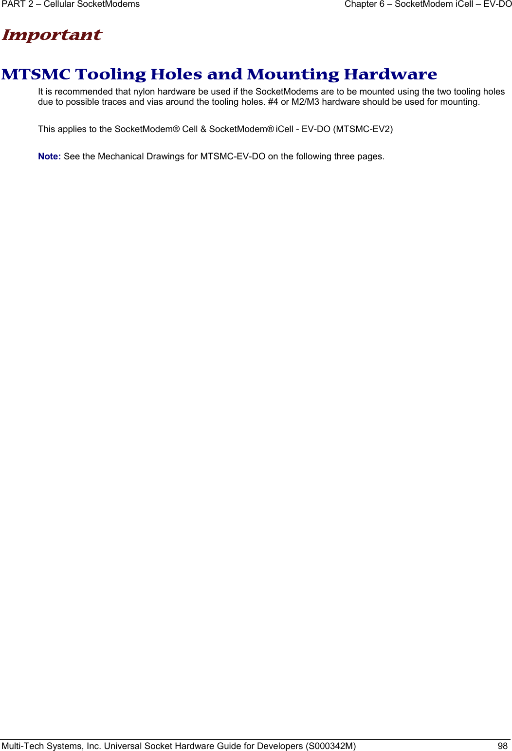 PART 2 – Cellular SocketModems  Chapter 6 – SocketModem iCell – EV-DO Multi-Tech Systems, Inc. Universal Socket Hardware Guide for Developers (S000342M)  98  Important  MTSMC Tooling Holes and Mounting Hardware It is recommended that nylon hardware be used if the SocketModems are to be mounted using the two tooling holes due to possible traces and vias around the tooling holes. #4 or M2/M3 hardware should be used for mounting.    This applies to the SocketModem® Cell &amp; SocketModem® iCell - EV-DO (MTSMC-EV2)  Note: See the Mechanical Drawings for MTSMC-EV-DO on the following three pages.   