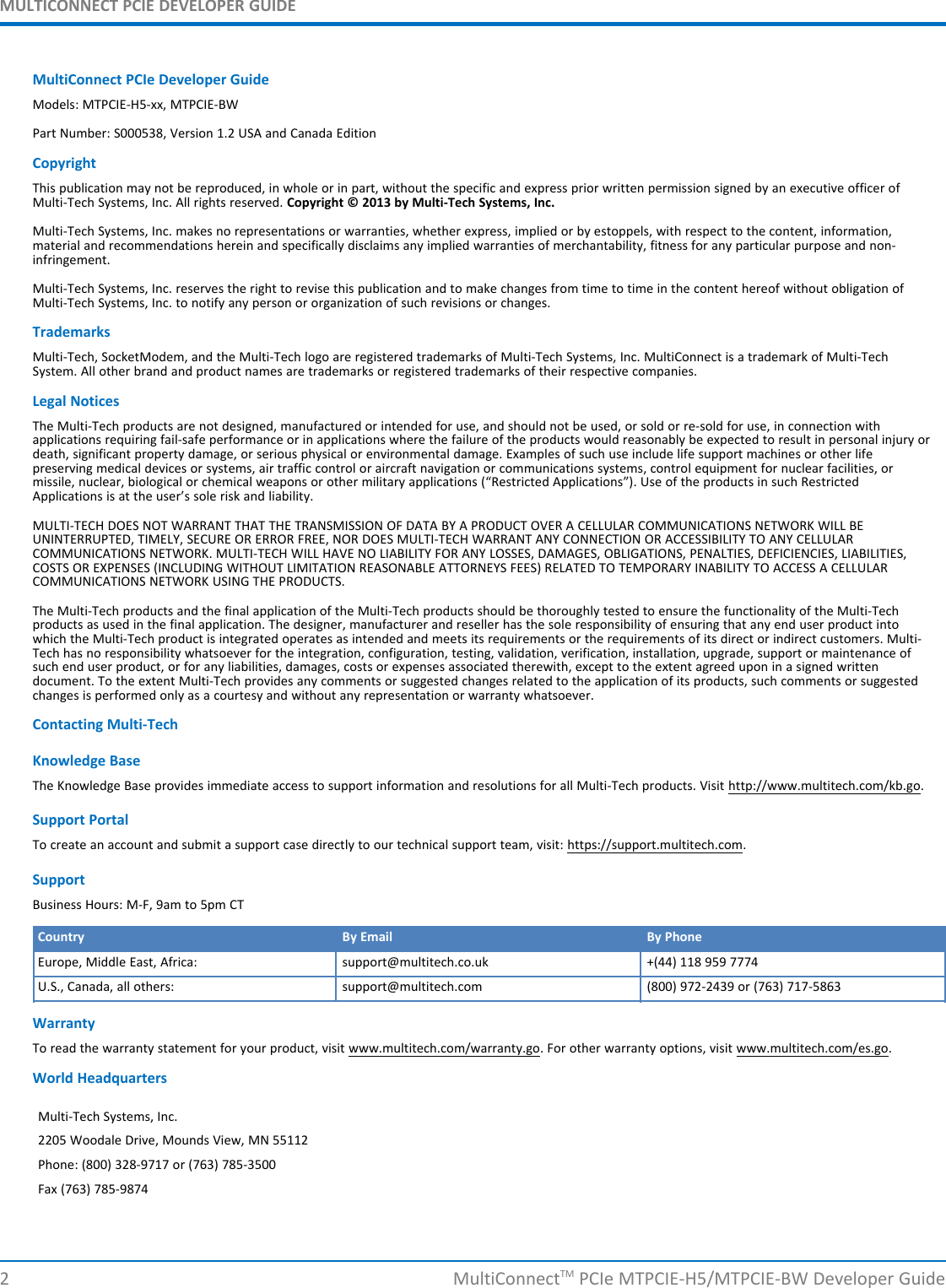 MULTICONNECT PCIE DEVELOPER GUIDEMultiConnect PCIe Developer GuideModels: MTPCIE-H5-xx, MTPCIE-BWPart Number: S000538, Version 1.2 USA and Canada EditionCopyrightThis publication may not be reproduced, in whole or in part, without the specific and express prior written permission signed by an executive officer ofMulti-Tech Systems, Inc. All rights reserved. Copyright © 2013 by Multi-Tech Systems, Inc.Multi-Tech Systems, Inc. makes no representations or warranties, whether express, implied or by estoppels, with respect to the content, information,material and recommendations herein and specifically disclaims any implied warranties of merchantability, fitness for any particular purpose and non-infringement.Multi-Tech Systems, Inc. reserves the right to revise this publication and to make changes from time to time in the content hereof without obligation ofMulti-Tech Systems, Inc. to notify any person or organization of such revisions or changes.TrademarksMulti-Tech, SocketModem, and the Multi-Tech logo are registered trademarks of Multi-Tech Systems, Inc. MultiConnect is a trademark of Multi-TechSystem. All other brand and product names are trademarks or registered trademarks of their respective companies.Legal NoticesThe Multi-Tech products are not designed, manufactured or intended for use, and should not be used, or sold or re-sold for use, in connection withapplications requiring fail-safe performance or in applications where the failure of the products would reasonably be expected to result in personal injury ordeath, significant property damage, or serious physical or environmental damage. Examples of such use include life support machines or other lifepreserving medical devices or systems, air traffic control or aircraft navigation or communications systems, control equipment for nuclear facilities, ormissile, nuclear, biological or chemical weapons or other military applications (“Restricted Applications”). Use of the products in such RestrictedApplications is at the user’s sole risk and liability.MULTI-TECH DOES NOT WARRANT THAT THE TRANSMISSION OF DATA BY A PRODUCT OVER A CELLULAR COMMUNICATIONS NETWORK WILL BEUNINTERRUPTED, TIMELY, SECURE OR ERROR FREE, NOR DOES MULTI-TECH WARRANT ANY CONNECTION OR ACCESSIBILITY TO ANY CELLULARCOMMUNICATIONS NETWORK. MULTI-TECH WILL HAVE NO LIABILITY FOR ANY LOSSES, DAMAGES, OBLIGATIONS, PENALTIES, DEFICIENCIES, LIABILITIES,COSTS OR EXPENSES (INCLUDING WITHOUT LIMITATION REASONABLE ATTORNEYS FEES) RELATED TO TEMPORARY INABILITY TO ACCESS A CELLULARCOMMUNICATIONS NETWORK USING THE PRODUCTS.The Multi-Tech products and the final application of the Multi-Tech products should be thoroughly tested to ensure the functionality of the Multi-Techproducts as used in the final application. The designer, manufacturer and reseller has the sole responsibility of ensuring that any end user product intowhich the Multi-Tech product is integrated operates as intended and meets its requirements or the requirements of its direct or indirect customers. Multi-Tech has no responsibility whatsoever for the integration, configuration, testing, validation, verification, installation, upgrade, support or maintenance ofsuch end user product, or for any liabilities, damages, costs or expenses associated therewith, except to the extent agreed upon in a signed writtendocument. To the extent Multi-Tech provides any comments or suggested changes related to the application of its products, such comments or suggestedchanges is performed only as a courtesy and without any representation or warranty whatsoever.Contacting Multi-TechKnowledge BaseThe Knowledge Base provides immediate access to support information and resolutions for all Multi-Tech products. Visit http://www.multitech.com/kb.go.Support PortalTo create an account and submit a support case directly to our technical support team, visit: https://support.multitech.com.SupportBusiness Hours: M-F, 9am to 5pm CTCountry By Email By PhoneEurope, Middle East, Africa: support@multitech.co.uk +(44) 118 959 7774U.S., Canada, all others: support@multitech.com (800) 972-2439 or (763) 717-5863WarrantyTo read the warranty statement for your product, visit www.multitech.com/warranty.go. For other warranty options, visit www.multitech.com/es.go.World HeadquartersMulti-Tech Systems, Inc.2205 Woodale Drive, Mounds View, MN 55112Phone: (800) 328-9717 or (763) 785-3500Fax (763) 785-98742 MultiConnectTM PCIe MTPCIE-H5/MTPCIE-BW Developer Guide