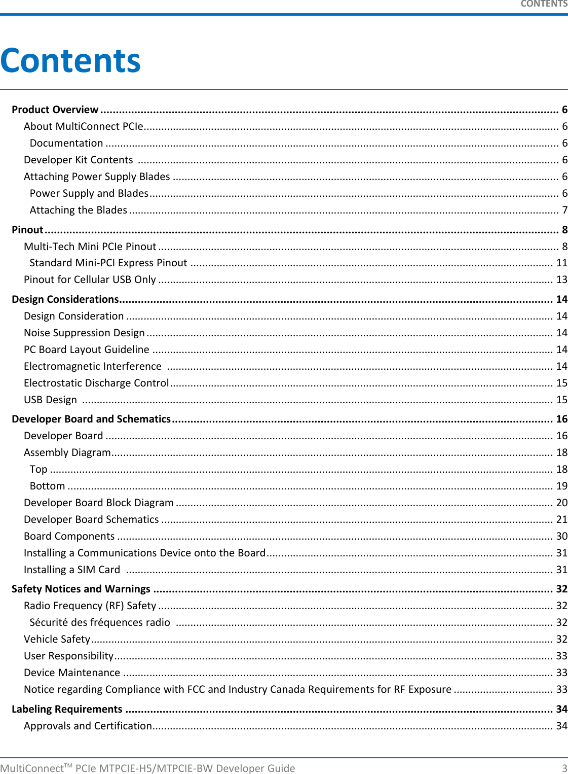 CONTENTSContentsProduct Overview .................................................................................................................................................... 6About MultiConnect PCIe.............................................................................................................................................. 6Documentation ........................................................................................................................................................... 6Developer Kit Contents ................................................................................................................................................ 6Attaching Power Supply Blades .................................................................................................................................... 6Power Supply and Blades............................................................................................................................................ 6Attaching the Blades ................................................................................................................................................... 7Pinout...................................................................................................................................................................... 8Multi-Tech Mini PCIe Pinout ......................................................................................................................................... 8Standard Mini-PCI Express Pinout ............................................................................................................................ 11Pinout for Cellular USB Only ....................................................................................................................................... 13Design Considerations............................................................................................................................................ 14Design Consideration .................................................................................................................................................. 14Noise Suppression Design........................................................................................................................................... 14PC Board Layout Guideline ......................................................................................................................................... 14Electromagnetic Interference .................................................................................................................................... 14Electrostatic Discharge Control................................................................................................................................... 15USB Design ................................................................................................................................................................. 15Developer Board and Schematics........................................................................................................................... 16Developer Board ......................................................................................................................................................... 16Assembly Diagram....................................................................................................................................................... 18Top ............................................................................................................................................................................ 18Bottom ...................................................................................................................................................................... 19Developer Board Block Diagram ................................................................................................................................. 20Developer Board Schematics ...................................................................................................................................... 21Board Components ..................................................................................................................................................... 30Installing a Communications Device onto the Board.................................................................................................. 31Installing a SIM Card .................................................................................................................................................. 31Safety Notices and Warnings ................................................................................................................................. 32Radio Frequency (RF) Safety ....................................................................................................................................... 32Sécurité des fréquences radio ................................................................................................................................. 32Vehicle Safety.............................................................................................................................................................. 32User Responsibility...................................................................................................................................................... 33Device Maintenance ................................................................................................................................................... 33Notice regarding Compliance with FCC and Industry Canada Requirements for RF Exposure .................................. 33Labeling Requirements .......................................................................................................................................... 34Approvals and Certification......................................................................................................................................... 34MultiConnectTM PCIe MTPCIE-H5/MTPCIE-BW Developer Guide 3