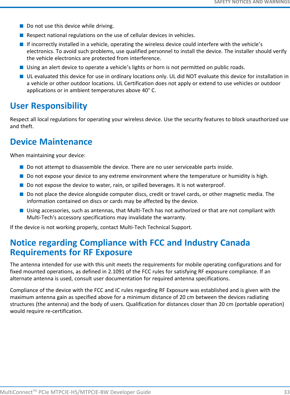 SAFETY NOTICES AND WARNINGS■Do not use this device while driving.■Respect national regulations on the use of cellular devices in vehicles.■If incorrectly installed in a vehicle, operating the wireless device could interfere with the vehicle’selectronics. To avoid such problems, use qualified personnel to install the device. The installer should verifythe vehicle electronics are protected from interference.■Using an alert device to operate a vehicle’s lights or horn is not permitted on public roads.■UL evaluated this device for use in ordinary locations only. UL did NOT evaluate this device for installation ina vehicle or other outdoor locations. UL Certification does not apply or extend to use vehicles or outdoorapplications or in ambient temperatures above 40° C.User ResponsibilityRespect all local regulations for operating your wireless device. Use the security features to block unauthorized useand theft.Device MaintenanceWhen maintaining your device:■Do not attempt to disassemble the device. There are no user serviceable parts inside.■Do not expose your device to any extreme environment where the temperature or humidity is high.■Do not expose the device to water, rain, or spilled beverages. It is not waterproof.■Do not place the device alongside computer discs, credit or travel cards, or other magnetic media. Theinformation contained on discs or cards may be affected by the device.■Using accessories, such as antennas, that Multi-Tech has not authorized or that are not compliant withMulti-Tech&apos;s accessory specifications may invalidate the warranty.If the device is not working properly, contact Multi-Tech Technical Support.Notice regarding Compliance with FCC and Industry CanadaRequirements for RF ExposureThe antenna intended for use with this unit meets the requirements for mobile operating configurations and forfixed mounted operations, as defined in 2.1091 of the FCC rules for satisfying RF exposure compliance. If analternate antenna is used, consult user documentation for required antenna specifications.Compliance of the device with the FCC and IC rules regarding RF Exposure was established and is given with themaximum antenna gain as specified above for a minimum distance of 20 cm between the devices radiatingstructures (the antenna) and the body of users. Qualification for distances closer than 20 cm (portable operation)would require re-certification.MultiConnectTM PCIe MTPCIE-H5/MTPCIE-BW Developer Guide 33