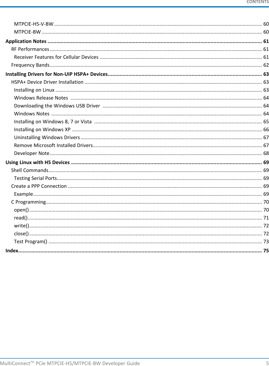 CONTENTSMTPCIE-H5-V-BW...................................................................................................................................................... 60MTPCIE-BW ............................................................................................................................................................... 60Application Notes .................................................................................................................................................. 61RF Performances ......................................................................................................................................................... 61Receiver Features for Cellular Devices ..................................................................................................................... 61Frequency Bands......................................................................................................................................................... 62Installing Drivers for Non-UIP HSPA+ Devices......................................................................................................... 63HSPA+ Device Driver Installation ................................................................................................................................ 63Installing on Linux ..................................................................................................................................................... 63Windows Release Notes .......................................................................................................................................... 64Downloading the Windows USB Driver ................................................................................................................... 64Windows Notes ........................................................................................................................................................ 64Installing on Windows 8, 7 or Vista ......................................................................................................................... 65Installing on Windows XP ......................................................................................................................................... 66Uninstalling Windows Drivers................................................................................................................................... 67Remove Microsoft Installed Drivers.......................................................................................................................... 67Developer Note......................................................................................................................................................... 68Using Linux with H5 Devices .................................................................................................................................. 69Shell Commands.......................................................................................................................................................... 69Testing Serial Ports.................................................................................................................................................... 69Create a PPP Connection ............................................................................................................................................ 69Example..................................................................................................................................................................... 69C Programming............................................................................................................................................................ 70open()........................................................................................................................................................................ 70read()......................................................................................................................................................................... 71write()........................................................................................................................................................................ 72close()........................................................................................................................................................................ 72Test Program() .......................................................................................................................................................... 73Index...................................................................................................................................................................... 75MultiConnectTM PCIe MTPCIE-H5/MTPCIE-BW Developer Guide 5