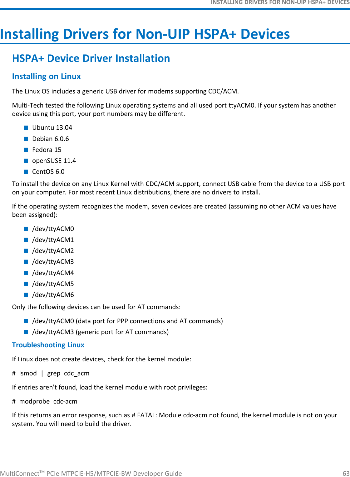 INSTALLING DRIVERS FOR NON-UIP HSPA+ DEVICESInstalling Drivers for Non-UIP HSPA+ DevicesHSPA+ Device Driver InstallationInstalling on LinuxThe Linux OS includes a generic USB driver for modems supporting CDC/ACM.Multi-Tech tested the following Linux operating systems and all used port ttyACM0. If your system has anotherdevice using this port, your port numbers may be different.■Ubuntu 13.04■Debian 6.0.6■Fedora 15■openSUSE 11.4■CentOS 6.0To install the device on any Linux Kernel with CDC/ACM support, connect USB cable from the device to a USB porton your computer. For most recent Linux distributions, there are no drivers to install.If the operating system recognizes the modem, seven devices are created (assuming no other ACM values havebeen assigned):■/dev/ttyACM0■/dev/ttyACM1■/dev/ttyACM2■/dev/ttyACM3■/dev/ttyACM4■/dev/ttyACM5■/dev/ttyACM6Only the following devices can be used for AT commands:■/dev/ttyACM0 (data port for PPP connections and AT commands)■/dev/ttyACM3 (generic port for AT commands)Troubleshooting LinuxIf Linux does not create devices, check for the kernel module:# lsmod | grep cdc_acmIf entries aren&apos;t found, load the kernel module with root privileges:# modprobe cdc-acmIf this returns an error response, such as # FATAL: Module cdc-acm not found, the kernel module is not on yoursystem. You will need to build the driver.MultiConnectTM PCIe MTPCIE-H5/MTPCIE-BW Developer Guide 63