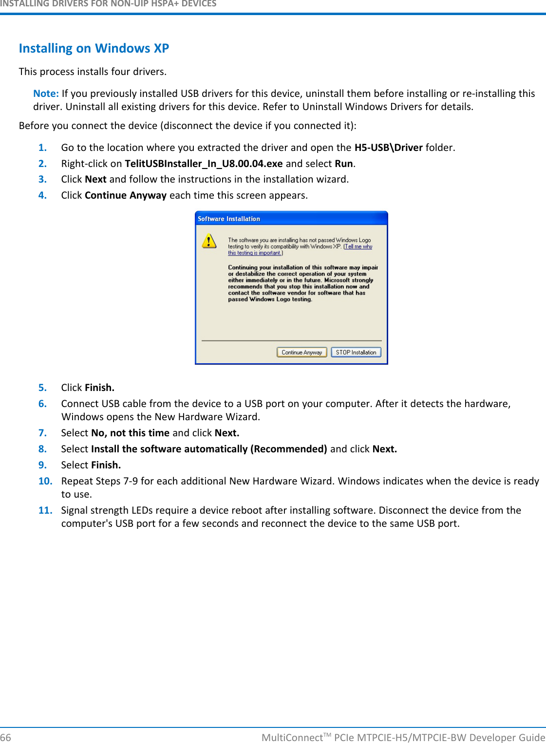 INSTALLING DRIVERS FOR NON-UIP HSPA+ DEVICESInstalling on Windows XPThis process installs four drivers.Note: If you previously installed USB drivers for this device, uninstall them before installing or re-installing thisdriver. Uninstall all existing drivers for this device. Refer to Uninstall Windows Drivers for details.Before you connect the device (disconnect the device if you connected it):1. Go to the location where you extracted the driver and open the H5-USB\Driver folder.2. Right-click on TelitUSBInstaller_In_U8.00.04.exe and select Run.3. Click Next and follow the instructions in the installation wizard.4. Click Continue Anyway each time this screen appears.5. Click Finish.6. Connect USB cable from the device to a USB port on your computer. After it detects the hardware,Windows opens the New Hardware Wizard.7. Select No, not this time and click Next.8. Select Install the software automatically (Recommended) and click Next.9. Select Finish.10. Repeat Steps 7-9 for each additional New Hardware Wizard. Windows indicates when the device is readyto use.11. Signal strength LEDs require a device reboot after installing software. Disconnect the device from thecomputer&apos;s USB port for a few seconds and reconnect the device to the same USB port.66 MultiConnectTM PCIe MTPCIE-H5/MTPCIE-BW Developer Guide