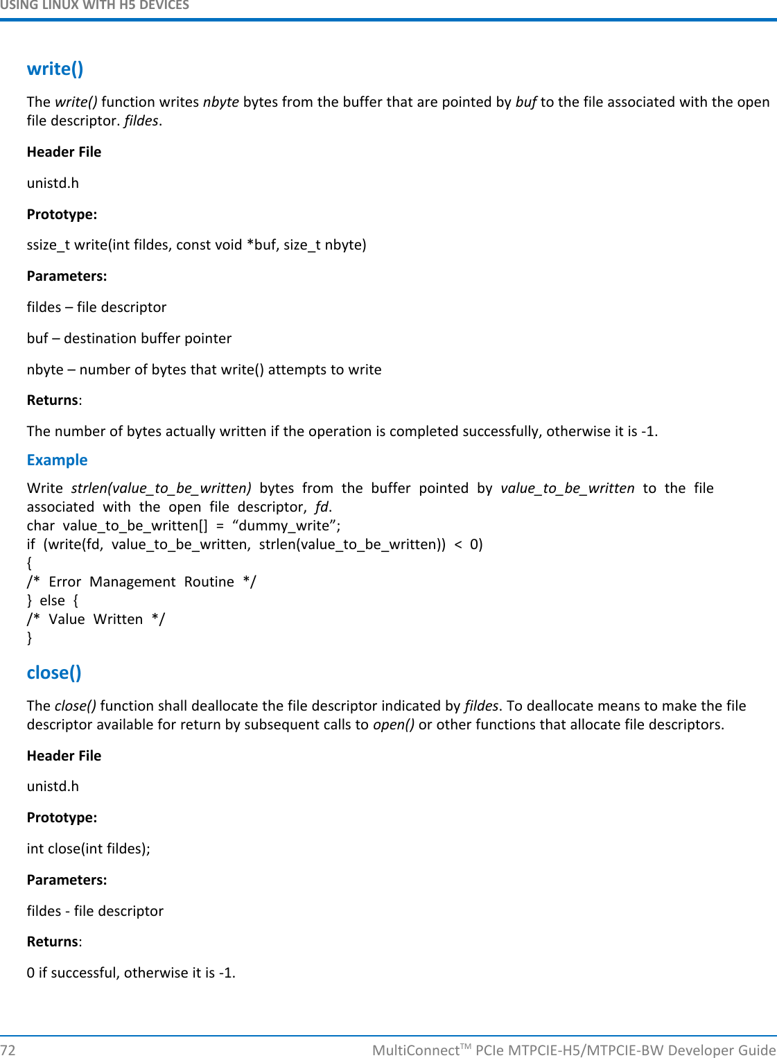 USING LINUX WITH H5 DEVICESwrite()The write() function writes nbyte bytes from the buffer that are pointed by buf to the file associated with the openfile descriptor. fildes.Header Fileunistd.hPrototype:ssize_t write(int fildes, const void *buf, size_t nbyte)Parameters:fildes – file descriptorbuf – destination buffer pointernbyte – number of bytes that write() attempts to writeReturns:The number of bytes actually written if the operation is completed successfully, otherwise it is -1.ExampleWrite strlen(value_to_be_written) bytes from the buffer pointed by value_to_be_written to the fileassociated with the open file descriptor, fd.char value_to_be_written[] = “dummy_write”;if (write(fd, value_to_be_written, strlen(value_to_be_written)) &lt; 0){/* Error Management Routine */} else {/* Value Written */}close()The close() function shall deallocate the file descriptor indicated by fildes. To deallocate means to make the filedescriptor available for return by subsequent calls to open() or other functions that allocate file descriptors.Header Fileunistd.hPrototype:int close(int fildes);Parameters:fildes - file descriptorReturns:0 if successful, otherwise it is -1.72 MultiConnectTM PCIe MTPCIE-H5/MTPCIE-BW Developer Guide