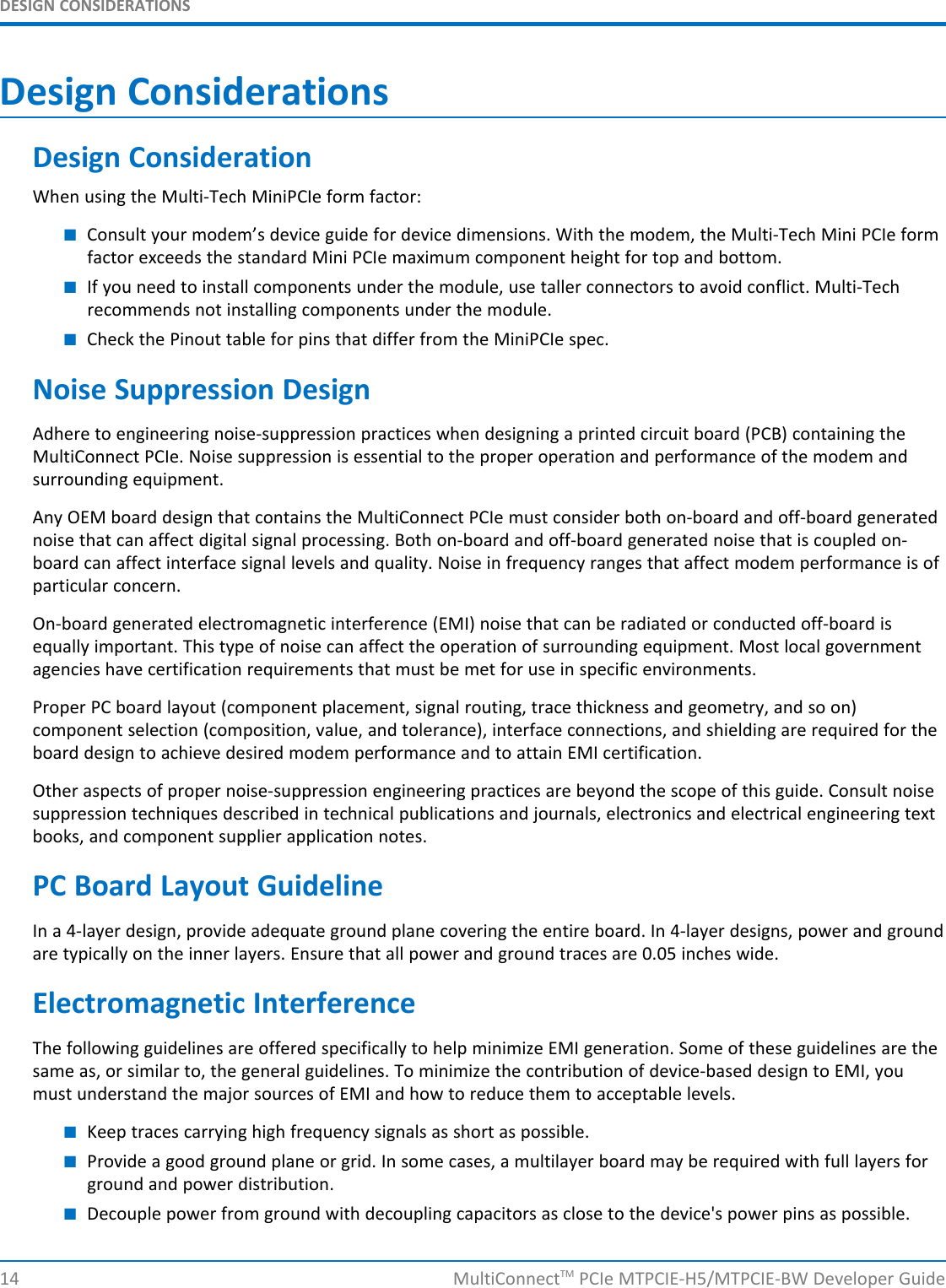 DESIGN CONSIDERATIONSDesign ConsiderationsDesign ConsiderationWhen using the Multi-Tech MiniPCIe form factor:■Consult your modem’s device guide for device dimensions. With the modem, the Multi-Tech Mini PCIe formfactor exceeds the standard Mini PCIe maximum component height for top and bottom.■If you need to install components under the module, use taller connectors to avoid conflict. Multi-Techrecommends not installing components under the module.■Check the Pinout table for pins that differ from the MiniPCIe spec.Noise Suppression DesignAdhere to engineering noise-suppression practices when designing a printed circuit board (PCB) containing theMultiConnect PCIe. Noise suppression is essential to the proper operation and performance of the modem andsurrounding equipment.Any OEM board design that contains the MultiConnect PCIe must consider both on-board and off-board generatednoise that can affect digital signal processing. Both on-board and off-board generated noise that is coupled on-board can affect interface signal levels and quality. Noise in frequency ranges that affect modem performance is ofparticular concern.On-board generated electromagnetic interference (EMI) noise that can be radiated or conducted off-board isequally important. This type of noise can affect the operation of surrounding equipment. Most local governmentagencies have certification requirements that must be met for use in specific environments.Proper PC board layout (component placement, signal routing, trace thickness and geometry, and so on)component selection (composition, value, and tolerance), interface connections, and shielding are required for theboard design to achieve desired modem performance and to attain EMI certification.Other aspects of proper noise-suppression engineering practices are beyond the scope of this guide. Consult noisesuppression techniques described in technical publications and journals, electronics and electrical engineering textbooks, and component supplier application notes.PC Board Layout GuidelineIn a 4-layer design, provide adequate ground plane covering the entire board. In 4-layer designs, power and groundare typically on the inner layers. Ensure that all power and ground traces are 0.05 inches wide.Electromagnetic InterferenceThe following guidelines are offered specifically to help minimize EMI generation. Some of these guidelines are thesame as, or similar to, the general guidelines. To minimize the contribution of device-based design to EMI, youmust understand the major sources of EMI and how to reduce them to acceptable levels.■Keep traces carrying high frequency signals as short as possible.■Provide a good ground plane or grid. In some cases, a multilayer board may be required with full layers forground and power distribution.■Decouple power from ground with decoupling capacitors as close to the device&apos;s power pins as possible.14 MultiConnectTM PCIe MTPCIE-H5/MTPCIE-BW Developer Guide