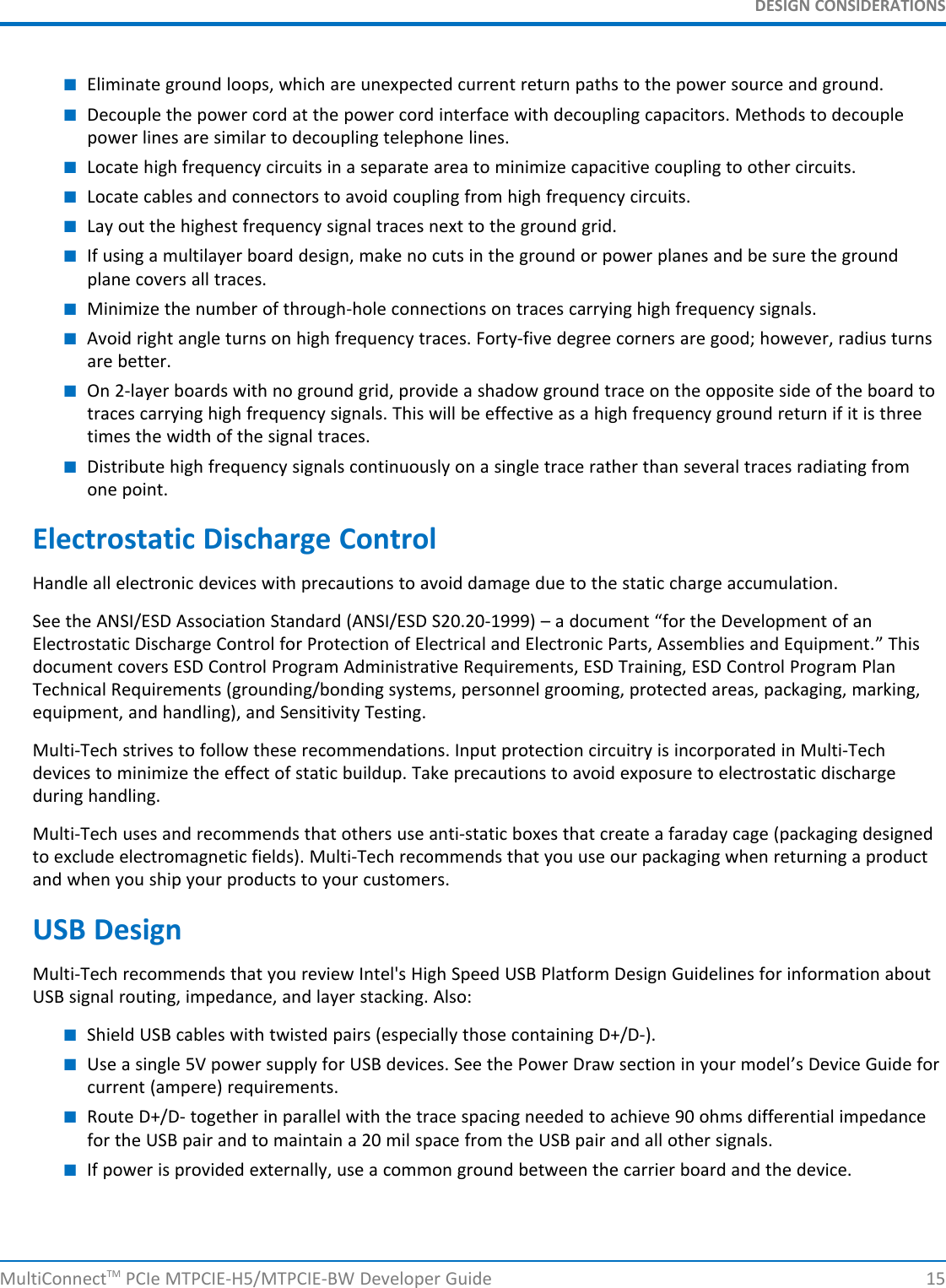 DESIGN CONSIDERATIONS■Eliminate ground loops, which are unexpected current return paths to the power source and ground.■Decouple the power cord at the power cord interface with decoupling capacitors. Methods to decouplepower lines are similar to decoupling telephone lines.■Locate high frequency circuits in a separate area to minimize capacitive coupling to other circuits.■Locate cables and connectors to avoid coupling from high frequency circuits.■Lay out the highest frequency signal traces next to the ground grid.■If using a multilayer board design, make no cuts in the ground or power planes and be sure the groundplane covers all traces.■Minimize the number of through-hole connections on traces carrying high frequency signals.■Avoid right angle turns on high frequency traces. Forty-five degree corners are good; however, radius turnsare better.■On 2-layer boards with no ground grid, provide a shadow ground trace on the opposite side of the board totraces carrying high frequency signals. This will be effective as a high frequency ground return if it is threetimes the width of the signal traces.■Distribute high frequency signals continuously on a single trace rather than several traces radiating fromone point.Electrostatic Discharge ControlHandle all electronic devices with precautions to avoid damage due to the static charge accumulation.See the ANSI/ESD Association Standard (ANSI/ESD S20.20-1999) – a document “for the Development of anElectrostatic Discharge Control for Protection of Electrical and Electronic Parts, Assemblies and Equipment.” Thisdocument covers ESD Control Program Administrative Requirements, ESD Training, ESD Control Program PlanTechnical Requirements (grounding/bonding systems, personnel grooming, protected areas, packaging, marking,equipment, and handling), and Sensitivity Testing.Multi-Tech strives to follow these recommendations. Input protection circuitry is incorporated in Multi-Techdevices to minimize the effect of static buildup. Take precautions to avoid exposure to electrostatic dischargeduring handling.Multi-Tech uses and recommends that others use anti-static boxes that create a faraday cage (packaging designedto exclude electromagnetic fields). Multi-Tech recommends that you use our packaging when returning a productand when you ship your products to your customers.USB DesignMulti-Tech recommends that you review Intel&apos;s High Speed USB Platform Design Guidelines for information aboutUSB signal routing, impedance, and layer stacking. Also:■Shield USB cables with twisted pairs (especially those containing D+/D-).■Use a single 5V power supply for USB devices. See the Power Draw section in your model’s Device Guide forcurrent (ampere) requirements.■Route D+/D- together in parallel with the trace spacing needed to achieve 90 ohms differential impedancefor the USB pair and to maintain a 20 mil space from the USB pair and all other signals.■If power is provided externally, use a common ground between the carrier board and the device.MultiConnectTM PCIe MTPCIE-H5/MTPCIE-BW Developer Guide 15