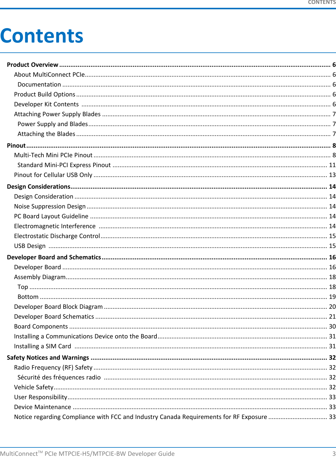 CONTENTSContentsProduct Overview .................................................................................................................................................... 6About MultiConnect PCIe.............................................................................................................................................. 6Documentation ........................................................................................................................................................... 6Product Build Options ................................................................................................................................................... 6Developer Kit Contents ................................................................................................................................................ 6Attaching Power Supply Blades .................................................................................................................................... 7Power Supply and Blades............................................................................................................................................ 7Attaching the Blades ................................................................................................................................................... 7Pinout...................................................................................................................................................................... 8Multi-Tech Mini PCIe Pinout ......................................................................................................................................... 8Standard Mini-PCI Express Pinout ............................................................................................................................ 11Pinout for Cellular USB Only ....................................................................................................................................... 13Design Considerations............................................................................................................................................ 14Design Consideration .................................................................................................................................................. 14Noise Suppression Design........................................................................................................................................... 14PC Board Layout Guideline ......................................................................................................................................... 14Electromagnetic Interference .................................................................................................................................... 14Electrostatic Discharge Control................................................................................................................................... 15USB Design ................................................................................................................................................................. 15Developer Board and Schematics........................................................................................................................... 16Developer Board ......................................................................................................................................................... 16Assembly Diagram....................................................................................................................................................... 18Top ............................................................................................................................................................................ 18Bottom ...................................................................................................................................................................... 19Developer Board Block Diagram ................................................................................................................................. 20Developer Board Schematics ...................................................................................................................................... 21Board Components ..................................................................................................................................................... 30Installing a Communications Device onto the Board.................................................................................................. 31Installing a SIM Card .................................................................................................................................................. 31Safety Notices and Warnings ................................................................................................................................. 32Radio Frequency (RF) Safety ....................................................................................................................................... 32Sécurité des fréquences radio ................................................................................................................................. 32Vehicle Safety.............................................................................................................................................................. 32User Responsibility...................................................................................................................................................... 33Device Maintenance ................................................................................................................................................... 33Notice regarding Compliance with FCC and Industry Canada Requirements for RF Exposure .................................. 33MultiConnectTM PCIe MTPCIE-H5/MTPCIE-BW Developer Guide 3