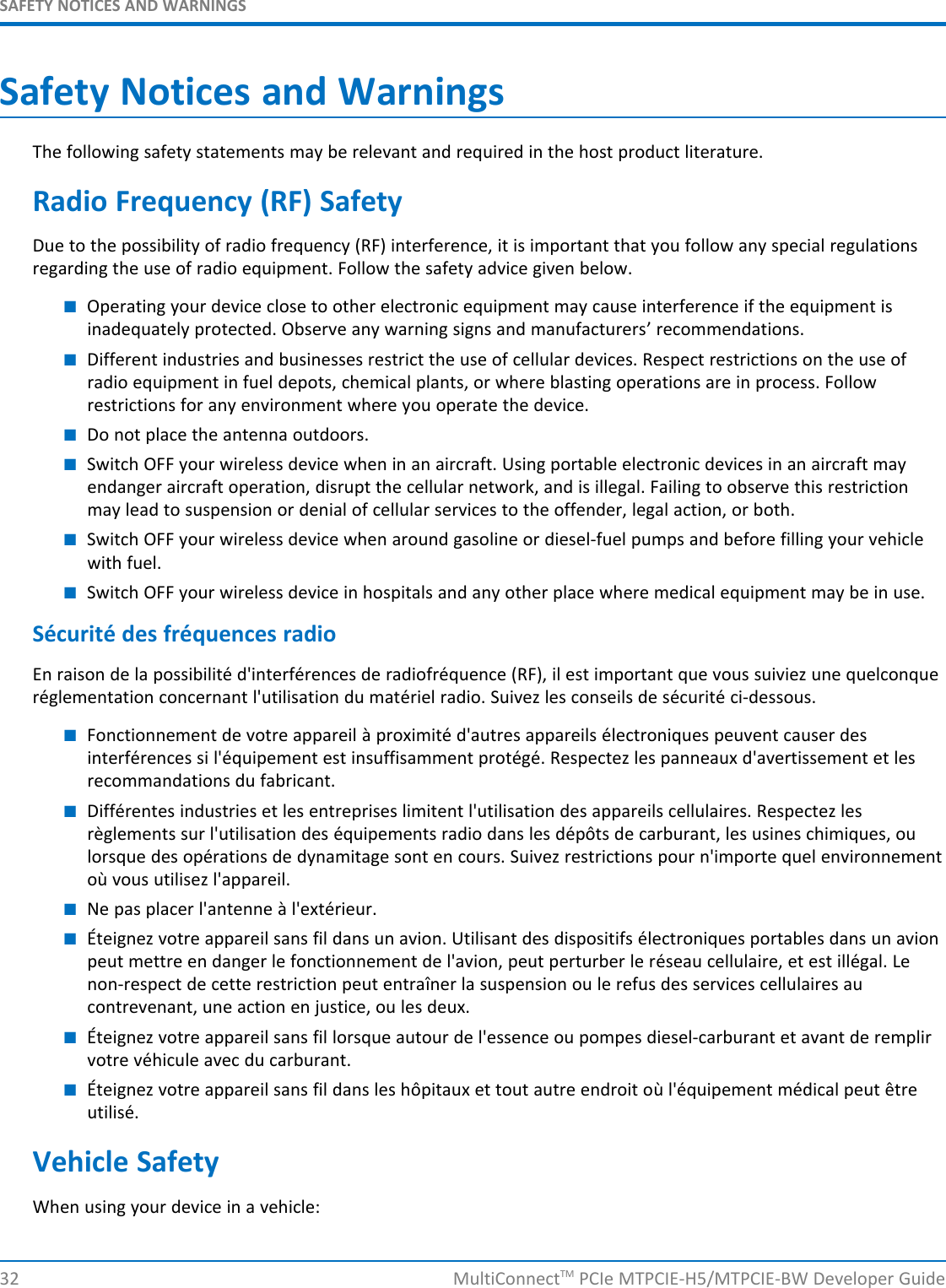 SAFETY NOTICES AND WARNINGSSafety Notices and WarningsThe following safety statements may be relevant and required in the host product literature.Radio Frequency (RF) SafetyDue to the possibility of radio frequency (RF) interference, it is important that you follow any special regulationsregarding the use of radio equipment. Follow the safety advice given below.■Operating your device close to other electronic equipment may cause interference if the equipment isinadequately protected. Observe any warning signs and manufacturers’ recommendations.■Different industries and businesses restrict the use of cellular devices. Respect restrictions on the use ofradio equipment in fuel depots, chemical plants, or where blasting operations are in process. Followrestrictions for any environment where you operate the device.■Do not place the antenna outdoors.■Switch OFF your wireless device when in an aircraft. Using portable electronic devices in an aircraft mayendanger aircraft operation, disrupt the cellular network, and is illegal. Failing to observe this restrictionmay lead to suspension or denial of cellular services to the offender, legal action, or both.■Switch OFF your wireless device when around gasoline or diesel-fuel pumps and before filling your vehiclewith fuel.■Switch OFF your wireless device in hospitals and any other place where medical equipment may be in use.Sécurité des fréquences radioEn raison de la possibilité d&apos;interférences de radiofréquence (RF), il est important que vous suiviez une quelconqueréglementation concernant l&apos;utilisation du matériel radio. Suivez les conseils de sécurité ci-dessous.■Fonctionnement de votre appareil à proximité d&apos;autres appareils électroniques peuvent causer desinterférences si l&apos;équipement est insuffisamment protégé. Respectez les panneaux d&apos;avertissement et lesrecommandations du fabricant.■Différentes industries et les entreprises limitent l&apos;utilisation des appareils cellulaires. Respectez lesrèglements sur l&apos;utilisation des équipements radio dans les dépôts de carburant, les usines chimiques, oulorsque des opérations de dynamitage sont en cours. Suivez restrictions pour n&apos;importe quel environnementoù vous utilisez l&apos;appareil.■Ne pas placer l&apos;antenne à l&apos;extérieur.■Éteignez votre appareil sans fil dans un avion. Utilisant des dispositifs électroniques portables dans un avionpeut mettre en danger le fonctionnement de l&apos;avion, peut perturber le réseau cellulaire, et est illégal. Lenon-respect de cette restriction peut entraîner la suspension ou le refus des services cellulaires aucontrevenant, une action en justice, ou les deux.■Éteignez votre appareil sans fil lorsque autour de l&apos;essence ou pompes diesel-carburant et avant de remplirvotre véhicule avec du carburant.■Éteignez votre appareil sans fil dans les hôpitaux et tout autre endroit où l&apos;équipement médical peut êtreutilisé.Vehicle SafetyWhen using your device in a vehicle:32 MultiConnectTM PCIe MTPCIE-H5/MTPCIE-BW Developer Guide