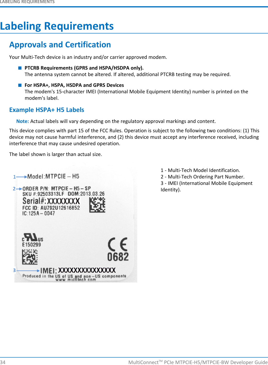 LABELING REQUIREMENTSLabeling RequirementsApprovals and CertificationYour Multi-Tech device is an industry and/or carrier approved modem.■PTCRB Requirements (GPRS and HSPA/HSDPA only).The antenna system cannot be altered. If altered, additional PTCRB testing may be required.■For HSPA+, HSPA, HSDPA and GPRS DevicesThe modem&apos;s 15-character IMEI (International Mobile Equipment Identity) number is printed on themodem&apos;s label.Example HSPA+ H5 LabelsNote: Actual labels will vary depending on the regulatory approval markings and content.This device complies with part 15 of the FCC Rules. Operation is subject to the following two conditions: (1) Thisdevice may not cause harmful interference, and (2) this device must accept any interference received, includinginterference that may cause undesired operation.The label shown is larger than actual size.1 - Multi-Tech Model Identification.2 - Multi-Tech Ordering Part Number.3 - IMEI (International Mobile EquipmentIdentity).34 MultiConnectTM PCIe MTPCIE-H5/MTPCIE-BW Developer Guide