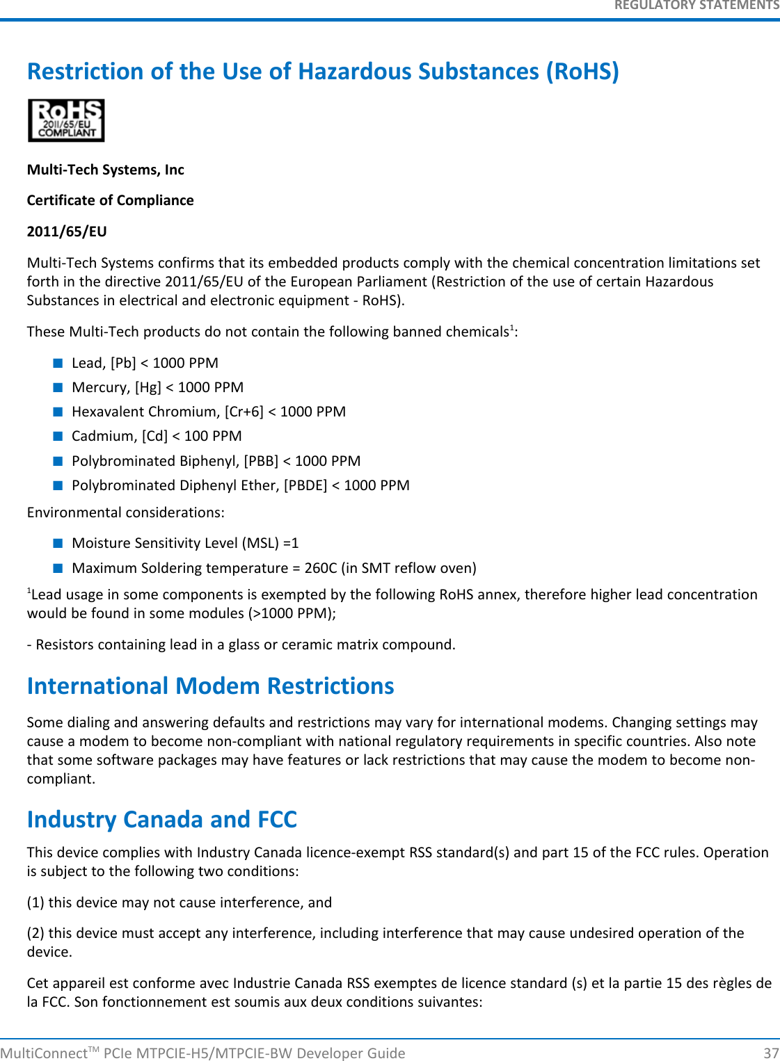 REGULATORY STATEMENTSRestriction of the Use of Hazardous Substances (RoHS)Multi-Tech Systems, IncCertificate of Compliance2011/65/EUMulti-Tech Systems confirms that its embedded products comply with the chemical concentration limitations setforth in the directive 2011/65/EU of the European Parliament (Restriction of the use of certain HazardousSubstances in electrical and electronic equipment - RoHS).These Multi-Tech products do not contain the following banned chemicals1:■Lead, [Pb] &lt; 1000 PPM■Mercury, [Hg] &lt; 1000 PPM■Hexavalent Chromium, [Cr+6] &lt; 1000 PPM■Cadmium, [Cd] &lt; 100 PPM■Polybrominated Biphenyl, [PBB] &lt; 1000 PPM■Polybrominated Diphenyl Ether, [PBDE] &lt; 1000 PPMEnvironmental considerations:■Moisture Sensitivity Level (MSL) =1■Maximum Soldering temperature = 260C (in SMT reflow oven)1Lead usage in some components is exempted by the following RoHS annex, therefore higher lead concentrationwould be found in some modules (&gt;1000 PPM);- Resistors containing lead in a glass or ceramic matrix compound.International Modem RestrictionsSome dialing and answering defaults and restrictions may vary for international modems. Changing settings maycause a modem to become non-compliant with national regulatory requirements in specific countries. Also notethat some software packages may have features or lack restrictions that may cause the modem to become non-compliant.Industry Canada and FCCThis device complies with Industry Canada licence-exempt RSS standard(s) and part 15 of the FCC rules. Operationis subject to the following two conditions:(1) this device may not cause interference, and(2) this device must accept any interference, including interference that may cause undesired operation of thedevice.Cet appareil est conforme avec Industrie Canada RSS exemptes de licence standard (s) et la partie 15 des règles dela FCC. Son fonctionnement est soumis aux deux conditions suivantes:MultiConnectTM PCIe MTPCIE-H5/MTPCIE-BW Developer Guide 37