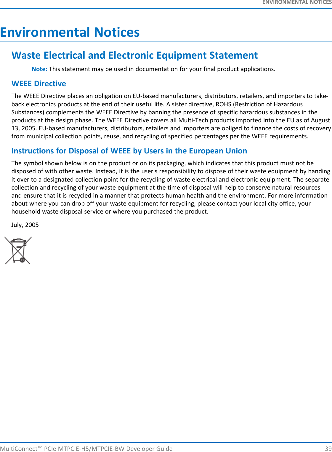 ENVIRONMENTAL NOTICESEnvironmental NoticesWaste Electrical and Electronic Equipment StatementNote: This statement may be used in documentation for your final product applications.WEEE DirectiveThe WEEE Directive places an obligation on EU-based manufacturers, distributors, retailers, and importers to take-back electronics products at the end of their useful life. A sister directive, ROHS (Restriction of HazardousSubstances) complements the WEEE Directive by banning the presence of specific hazardous substances in theproducts at the design phase. The WEEE Directive covers all Multi-Tech products imported into the EU as of August13, 2005. EU-based manufacturers, distributors, retailers and importers are obliged to finance the costs of recoveryfrom municipal collection points, reuse, and recycling of specified percentages per the WEEE requirements.Instructions for Disposal of WEEE by Users in the European UnionThe symbol shown below is on the product or on its packaging, which indicates that this product must not bedisposed of with other waste. Instead, it is the user&apos;s responsibility to dispose of their waste equipment by handingit over to a designated collection point for the recycling of waste electrical and electronic equipment. The separatecollection and recycling of your waste equipment at the time of disposal will help to conserve natural resourcesand ensure that it is recycled in a manner that protects human health and the environment. For more informationabout where you can drop off your waste equipment for recycling, please contact your local city office, yourhousehold waste disposal service or where you purchased the product.July, 2005MultiConnectTM PCIe MTPCIE-H5/MTPCIE-BW Developer Guide 39