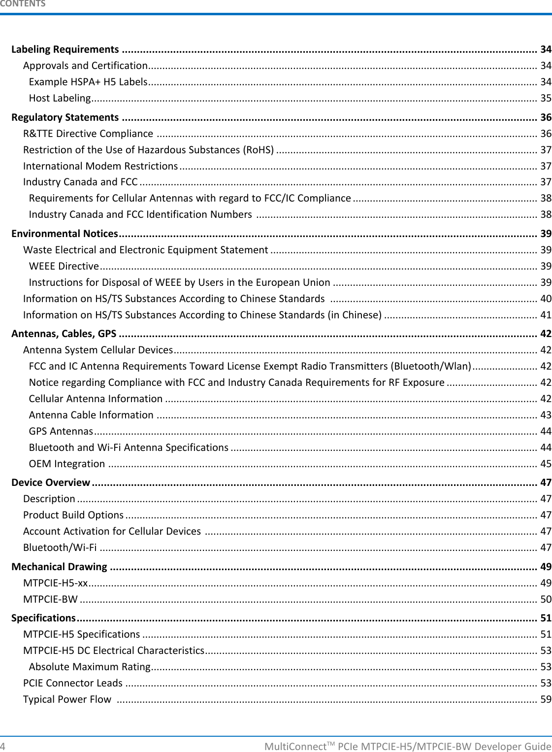 CONTENTSLabeling Requirements .......................................................................................................................................... 34Approvals and Certification......................................................................................................................................... 34Example HSPA+ H5 Labels......................................................................................................................................... 34Host Labeling............................................................................................................................................................. 35Regulatory Statements .......................................................................................................................................... 36R&amp;TTE Directive Compliance ...................................................................................................................................... 36Restriction of the Use of Hazardous Substances (RoHS) ............................................................................................ 37International Modem Restrictions.............................................................................................................................. 37Industry Canada and FCC ............................................................................................................................................ 37Requirements for Cellular Antennas with regard to FCC/IC Compliance ................................................................. 38Industry Canada and FCC Identification Numbers ................................................................................................... 38Environmental Notices........................................................................................................................................... 39Waste Electrical and Electronic Equipment Statement .............................................................................................. 39WEEE Directive.......................................................................................................................................................... 39Instructions for Disposal of WEEE by Users in the European Union ........................................................................ 39Information on HS/TS Substances According to Chinese Standards ......................................................................... 40Information on HS/TS Substances According to Chinese Standards (in Chinese) ...................................................... 41Antennas, Cables, GPS ........................................................................................................................................... 42Antenna System Cellular Devices................................................................................................................................ 42FCC and IC Antenna Requirements Toward License Exempt Radio Transmitters (Bluetooth/Wlan)....................... 42Notice regarding Compliance with FCC and Industry Canada Requirements for RF Exposure ................................ 42Cellular Antenna Information ................................................................................................................................... 42Antenna Cable Information ...................................................................................................................................... 43GPS Antennas............................................................................................................................................................ 44Bluetooth and Wi-Fi Antenna Specifications ............................................................................................................ 44OEM Integration ....................................................................................................................................................... 45Device Overview .................................................................................................................................................... 47Description .................................................................................................................................................................. 47Product Build Options ................................................................................................................................................. 47Account Activation for Cellular Devices ..................................................................................................................... 47Bluetooth/Wi-Fi .......................................................................................................................................................... 47Mechanical Drawing .............................................................................................................................................. 49MTPCIE-H5-xx.............................................................................................................................................................. 49MTPCIE-BW ................................................................................................................................................................. 50Specifications......................................................................................................................................................... 51MTPCIE-H5 Specifications ........................................................................................................................................... 51MTPCIE-H5 DC Electrical Characteristics..................................................................................................................... 53Absolute Maximum Rating........................................................................................................................................ 53PCIE Connector Leads ................................................................................................................................................. 53Typical Power Flow .................................................................................................................................................... 594 MultiConnectTM PCIe MTPCIE-H5/MTPCIE-BW Developer Guide