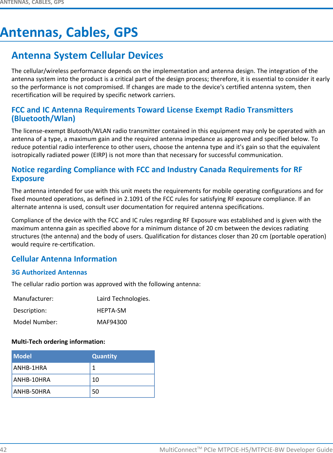ANTENNAS, CABLES, GPSAntennas, Cables, GPSAntenna System Cellular DevicesThe cellular/wireless performance depends on the implementation and antenna design. The integration of theantenna system into the product is a critical part of the design process; therefore, it is essential to consider it earlyso the performance is not compromised. If changes are made to the device&apos;s certified antenna system, thenrecertification will be required by specific network carriers.FCC and IC Antenna Requirements Toward License Exempt Radio Transmitters(Bluetooth/Wlan)The license-exempt Blutooth/WLAN radio transmitter contained in this equipment may only be operated with anantenna of a type, a maximum gain and the required antenna impedance as approved and specified below. Toreduce potential radio interference to other users, choose the antenna type and it&apos;s gain so that the equivalentisotropically radiated power (EIRP) is not more than that necessary for successful communication.Notice regarding Compliance with FCC and Industry Canada Requirements for RFExposureThe antenna intended for use with this unit meets the requirements for mobile operating configurations and forfixed mounted operations, as defined in 2.1091 of the FCC rules for satisfying RF exposure compliance. If analternate antenna is used, consult user documentation for required antenna specifications.Compliance of the device with the FCC and IC rules regarding RF Exposure was established and is given with themaximum antenna gain as specified above for a minimum distance of 20 cm between the devices radiatingstructures (the antenna) and the body of users. Qualification for distances closer than 20 cm (portable operation)would require re-certification.Cellular Antenna Information3G Authorized AntennasThe cellular radio portion was approved with the following antenna:Manufacturer: Laird Technologies.Description: HEPTA-SMModel Number: MAF94300Multi-Tech ordering information:Model QuantityANHB-1HRA 1ANHB-10HRA 10ANHB-50HRA 5042 MultiConnectTM PCIe MTPCIE-H5/MTPCIE-BW Developer Guide