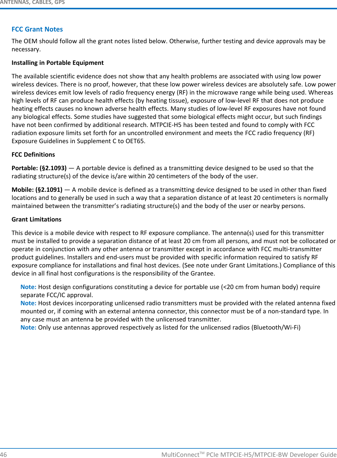 ANTENNAS, CABLES, GPSFCC Grant NotesThe OEM should follow all the grant notes listed below. Otherwise, further testing and device approvals may benecessary.Installing in Portable EquipmentThe available scientific evidence does not show that any health problems are associated with using low powerwireless devices. There is no proof, however, that these low power wireless devices are absolutely safe. Low powerwireless devices emit low levels of radio frequency energy (RF) in the microwave range while being used. Whereashigh levels of RF can produce health effects (by heating tissue), exposure of low-level RF that does not produceheating effects causes no known adverse health effects. Many studies of low-level RF exposures have not foundany biological effects. Some studies have suggested that some biological effects might occur, but such findingshave not been confirmed by additional research. MTPCIE-H5 has been tested and found to comply with FCCradiation exposure limits set forth for an uncontrolled environment and meets the FCC radio frequency (RF)Exposure Guidelines in Supplement C to OET65.FCC DefinitionsPortable: (§2.1093) — A portable device is defined as a transmitting device designed to be used so that theradiating structure(s) of the device is/are within 20 centimeters of the body of the user.Mobile: (§2.1091) — A mobile device is defined as a transmitting device designed to be used in other than fixedlocations and to generally be used in such a way that a separation distance of at least 20 centimeters is normallymaintained between the transmitter’s radiating structure(s) and the body of the user or nearby persons.Grant LimitationsThis device is a mobile device with respect to RF exposure compliance. The antenna(s) used for this transmittermust be installed to provide a separation distance of at least 20 cm from all persons, and must not be collocated oroperate in conjunction with any other antenna or transmitter except in accordance with FCC multi-transmitterproduct guidelines. Installers and end-users must be provided with specific information required to satisfy RFexposure compliance for installations and final host devices. (See note under Grant Limitations.) Compliance of thisdevice in all final host configurations is the responsibility of the Grantee.Note: Host design configurations constituting a device for portable use (&lt;20 cm from human body) requireseparate FCC/IC approval.Note: Host devices incorporating unlicensed radio transmitters must be provided with the related antenna fixedmounted or, if coming with an external antenna connector, this connector must be of a non-standard type. Inany case must an antenna be provided with the unlicensed transmitter.Note: Only use antennas approved respectively as listed for the unlicensed radios (Bluetooth/Wi-Fi)46 MultiConnectTM PCIe MTPCIE-H5/MTPCIE-BW Developer Guide