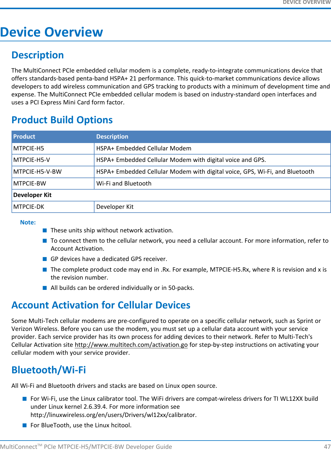 DEVICE OVERVIEWDevice OverviewDescriptionThe MultiConnect PCIe embedded cellular modem is a complete, ready-to-integrate communications device thatoffers standards-based penta-band HSPA+ 21 performance. This quick-to-market communications device allowsdevelopers to add wireless communication and GPS tracking to products with a minimum of development time andexpense. The MultiConnect PCIe embedded cellular modem is based on industry-standard open interfaces anduses a PCI Express Mini Card form factor.Product Build OptionsProduct DescriptionMTPCIE-H5 HSPA+ Embedded Cellular ModemMTPCIE-H5-V HSPA+ Embedded Cellular Modem with digital voice and GPS.MTPCIE-H5-V-BW HSPA+ Embedded Cellular Modem with digital voice, GPS, Wi-Fi, and BluetoothMTPCIE-BW Wi-Fi and BluetoothDeveloper KitMTPCIE-DK Developer KitNote:■These units ship without network activation.■To connect them to the cellular network, you need a cellular account. For more information, refer toAccount Activation.■GP devices have a dedicated GPS receiver.■The complete product code may end in .Rx. For example, MTPCIE-H5.Rx, where R is revision and x isthe revision number.■All builds can be ordered individually or in 50-packs.Account Activation for Cellular DevicesSome Multi-Tech cellular modems are pre-configured to operate on a specific cellular network, such as Sprint orVerizon Wireless. Before you can use the modem, you must set up a cellular data account with your serviceprovider. Each service provider has its own process for adding devices to their network. Refer to Multi-Tech&apos;sCellular Activation site http://www.multitech.com/activation.go for step-by-step instructions on activating yourcellular modem with your service provider.Bluetooth/Wi-FiAll Wi-Fi and Bluetooth drivers and stacks are based on Linux open source.■For Wi-Fi, use the Linux calibrator tool. The WiFi drivers are compat-wireless drivers for TI WL12XX buildunder Linux kernel 2.6.39.4. For more information seehttp://linuxwireless.org/en/users/Drivers/wl12xx/calibrator.■For BlueTooth, use the Linux hcitool.MultiConnectTM PCIe MTPCIE-H5/MTPCIE-BW Developer Guide 47