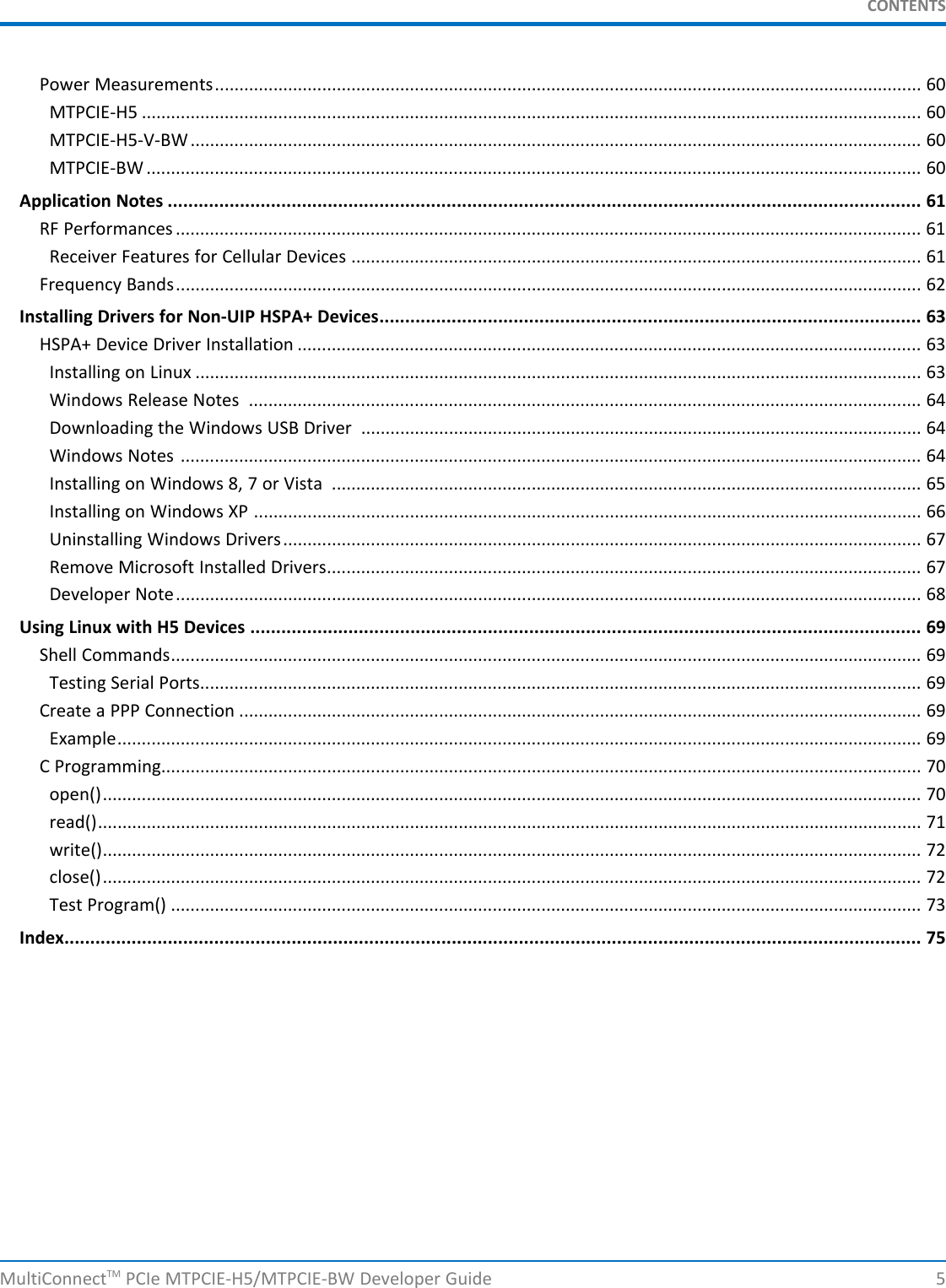 CONTENTSPower Measurements................................................................................................................................................. 60MTPCIE-H5 ................................................................................................................................................................ 60MTPCIE-H5-V-BW...................................................................................................................................................... 60MTPCIE-BW ............................................................................................................................................................... 60Application Notes .................................................................................................................................................. 61RF Performances ......................................................................................................................................................... 61Receiver Features for Cellular Devices ..................................................................................................................... 61Frequency Bands......................................................................................................................................................... 62Installing Drivers for Non-UIP HSPA+ Devices......................................................................................................... 63HSPA+ Device Driver Installation ................................................................................................................................ 63Installing on Linux ..................................................................................................................................................... 63Windows Release Notes .......................................................................................................................................... 64Downloading the Windows USB Driver ................................................................................................................... 64Windows Notes ........................................................................................................................................................ 64Installing on Windows 8, 7 or Vista ......................................................................................................................... 65Installing on Windows XP ......................................................................................................................................... 66Uninstalling Windows Drivers................................................................................................................................... 67Remove Microsoft Installed Drivers.......................................................................................................................... 67Developer Note......................................................................................................................................................... 68Using Linux with H5 Devices .................................................................................................................................. 69Shell Commands.......................................................................................................................................................... 69Testing Serial Ports.................................................................................................................................................... 69Create a PPP Connection ............................................................................................................................................ 69Example..................................................................................................................................................................... 69C Programming............................................................................................................................................................ 70open()........................................................................................................................................................................ 70read()......................................................................................................................................................................... 71write()........................................................................................................................................................................ 72close()........................................................................................................................................................................ 72Test Program() .......................................................................................................................................................... 73Index...................................................................................................................................................................... 75MultiConnectTM PCIe MTPCIE-H5/MTPCIE-BW Developer Guide 5