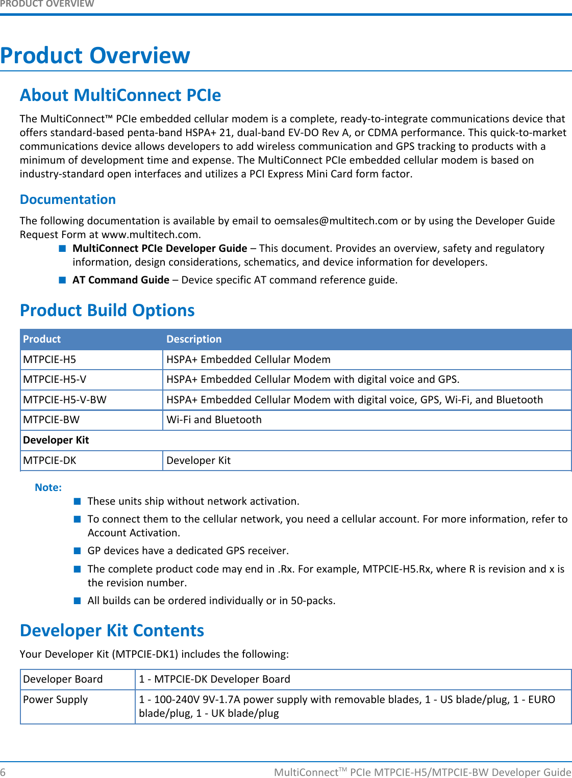 PRODUCT OVERVIEWProduct OverviewAbout MultiConnect PCIeThe MultiConnect™ PCIe embedded cellular modem is a complete, ready-to-integrate communications device thatoffers standard-based penta-band HSPA+ 21, dual-band EV-DO Rev A, or CDMA performance. This quick-to-marketcommunications device allows developers to add wireless communication and GPS tracking to products with aminimum of development time and expense. The MultiConnect PCIe embedded cellular modem is based onindustry-standard open interfaces and utilizes a PCI Express Mini Card form factor.DocumentationThe following documentation is available by email to oemsales@multitech.com or by using the Developer GuideRequest Form at www.multitech.com.■MultiConnect PCIe Developer Guide – This document. Provides an overview, safety and regulatoryinformation, design considerations, schematics, and device information for developers.■AT Command Guide – Device specific AT command reference guide.Product Build OptionsProduct DescriptionMTPCIE-H5 HSPA+ Embedded Cellular ModemMTPCIE-H5-V HSPA+ Embedded Cellular Modem with digital voice and GPS.MTPCIE-H5-V-BW HSPA+ Embedded Cellular Modem with digital voice, GPS, Wi-Fi, and BluetoothMTPCIE-BW Wi-Fi and BluetoothDeveloper KitMTPCIE-DK Developer KitNote:■These units ship without network activation.■To connect them to the cellular network, you need a cellular account. For more information, refer toAccount Activation.■GP devices have a dedicated GPS receiver.■The complete product code may end in .Rx. For example, MTPCIE-H5.Rx, where R is revision and x isthe revision number.■All builds can be ordered individually or in 50-packs.Developer Kit ContentsYour Developer Kit (MTPCIE-DK1) includes the following:Developer Board 1 - MTPCIE-DK Developer BoardPower Supply 1 - 100-240V 9V-1.7A power supply with removable blades, 1 - US blade/plug, 1 - EUROblade/plug, 1 - UK blade/plug6 MultiConnectTM PCIe MTPCIE-H5/MTPCIE-BW Developer Guide