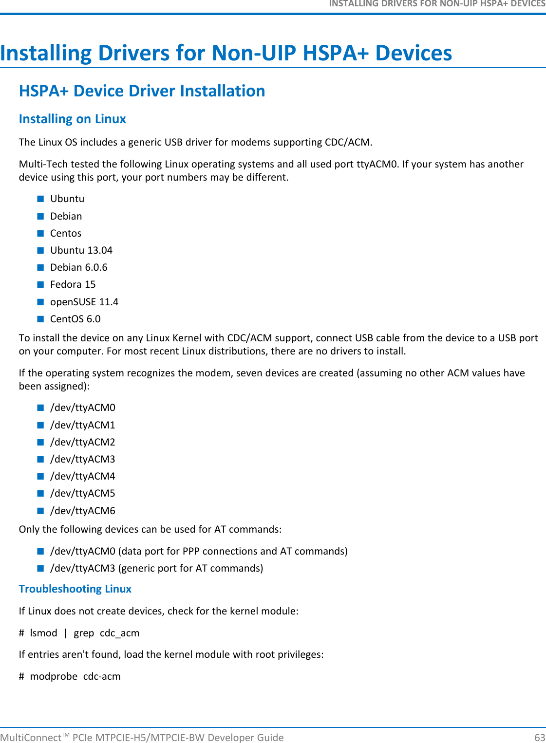 INSTALLING DRIVERS FOR NON-UIP HSPA+ DEVICESInstalling Drivers for Non-UIP HSPA+ DevicesHSPA+ Device Driver InstallationInstalling on LinuxThe Linux OS includes a generic USB driver for modems supporting CDC/ACM.Multi-Tech tested the following Linux operating systems and all used port ttyACM0. If your system has anotherdevice using this port, your port numbers may be different.■Ubuntu■Debian■Centos■Ubuntu 13.04■Debian 6.0.6■Fedora 15■openSUSE 11.4■CentOS 6.0To install the device on any Linux Kernel with CDC/ACM support, connect USB cable from the device to a USB porton your computer. For most recent Linux distributions, there are no drivers to install.If the operating system recognizes the modem, seven devices are created (assuming no other ACM values havebeen assigned):■/dev/ttyACM0■/dev/ttyACM1■/dev/ttyACM2■/dev/ttyACM3■/dev/ttyACM4■/dev/ttyACM5■/dev/ttyACM6Only the following devices can be used for AT commands:■/dev/ttyACM0 (data port for PPP connections and AT commands)■/dev/ttyACM3 (generic port for AT commands)Troubleshooting LinuxIf Linux does not create devices, check for the kernel module:# lsmod | grep cdc_acmIf entries aren&apos;t found, load the kernel module with root privileges:# modprobe cdc-acmMultiConnectTM PCIe MTPCIE-H5/MTPCIE-BW Developer Guide 63