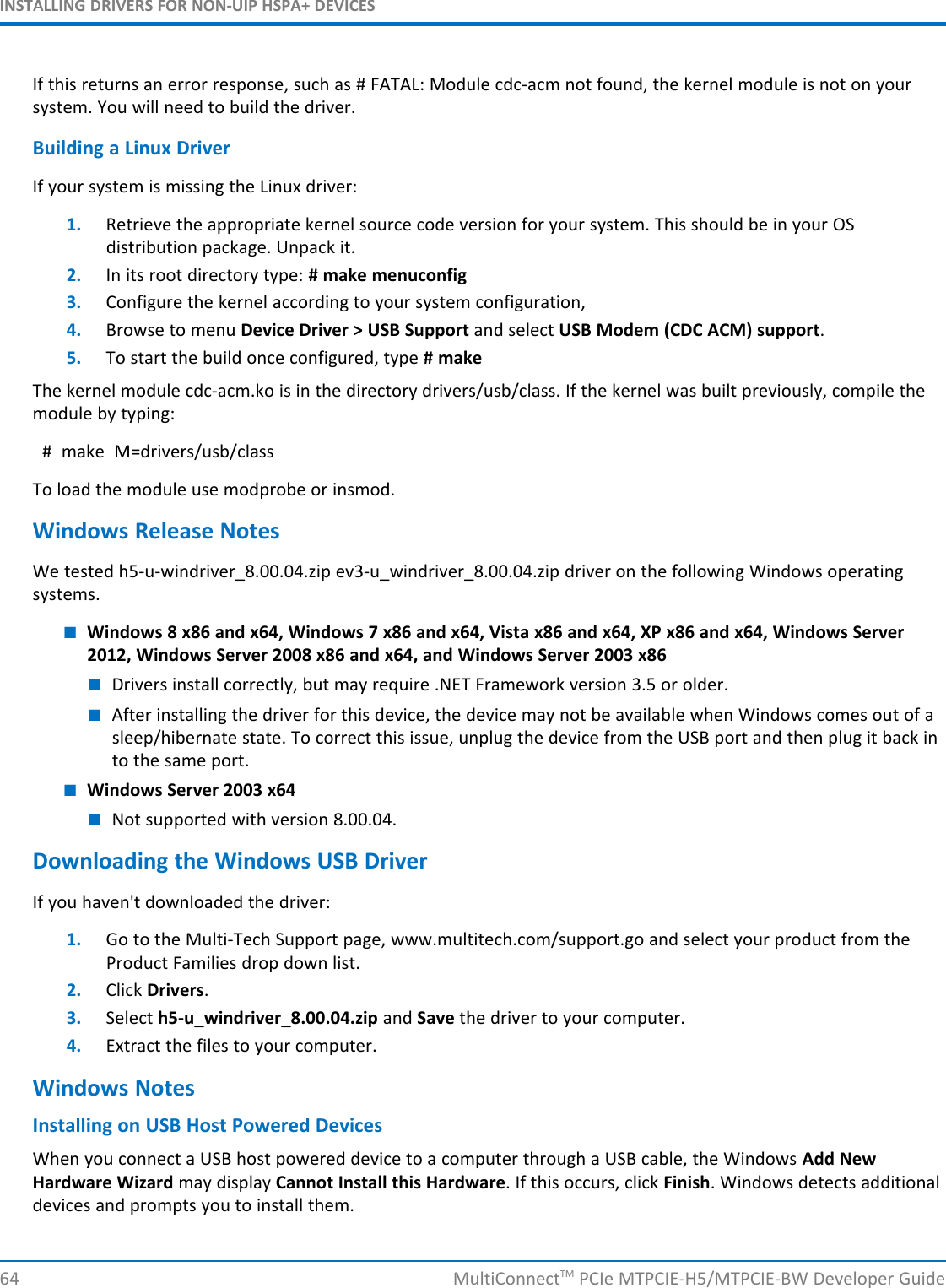 INSTALLING DRIVERS FOR NON-UIP HSPA+ DEVICESIf this returns an error response, such as # FATAL: Module cdc-acm not found, the kernel module is not on yoursystem. You will need to build the driver.Building a Linux DriverIf your system is missing the Linux driver:1. Retrieve the appropriate kernel source code version for your system. This should be in your OSdistribution package. Unpack it.2. In its root directory type: # make menuconfig3. Configure the kernel according to your system configuration,4. Browse to menu Device Driver &gt; USB Support and select USB Modem (CDC ACM) support.5. To start the build once configured, type # makeThe kernel module cdc-acm.ko is in the directory drivers/usb/class. If the kernel was built previously, compile themodule by typing:# make M=drivers/usb/classTo load the module use modprobe or insmod.Windows Release NotesWe tested h5-u-windriver_8.00.04.zip ev3-u_windriver_8.00.04.zip driver on the following Windows operatingsystems.■Windows 8 x86 and x64, Windows 7 x86 and x64, Vista x86 and x64, XP x86 and x64, Windows Server2012, Windows Server 2008 x86 and x64, and Windows Server 2003 x86■Drivers install correctly, but may require .NET Framework version 3.5 or older.■After installing the driver for this device, the device may not be available when Windows comes out of asleep/hibernate state. To correct this issue, unplug the device from the USB port and then plug it back into the same port.■Windows Server 2003 x64■Not supported with version 8.00.04.Downloading the Windows USB DriverIf you haven&apos;t downloaded the driver:1. Go to the Multi-Tech Support page, www.multitech.com/support.go and select your product from theProduct Families drop down list.2. Click Drivers.3. Select h5-u_windriver_8.00.04.zip and Save the driver to your computer.4. Extract the files to your computer.Windows NotesInstalling on USB Host Powered DevicesWhen you connect a USB host powered device to a computer through a USB cable, the Windows Add NewHardware Wizard may display Cannot Install this Hardware. If this occurs, click Finish. Windows detects additionaldevices and prompts you to install them.64 MultiConnectTM PCIe MTPCIE-H5/MTPCIE-BW Developer Guide