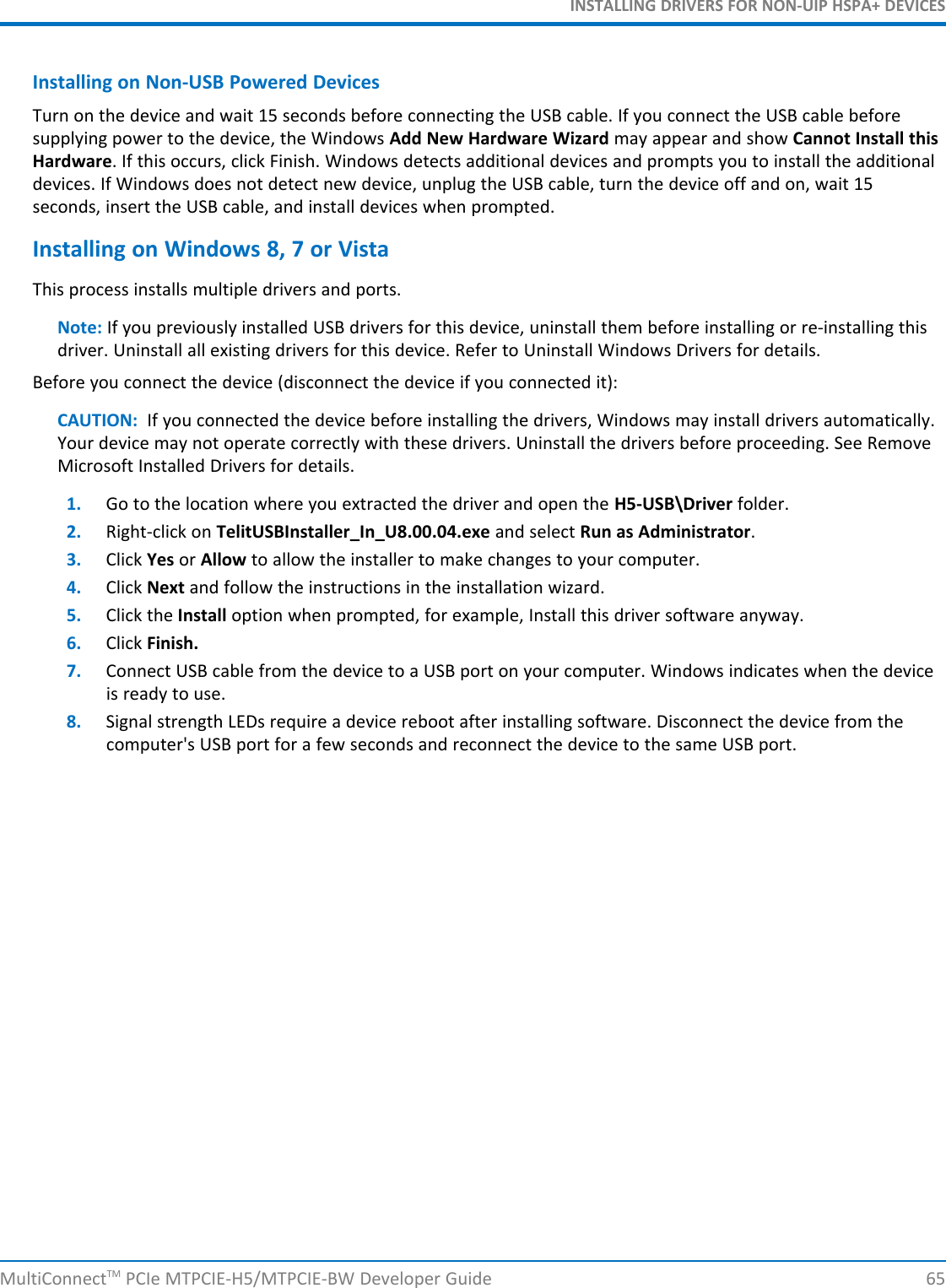 INSTALLING DRIVERS FOR NON-UIP HSPA+ DEVICESInstalling on Non-USB Powered DevicesTurn on the device and wait 15 seconds before connecting the USB cable. If you connect the USB cable beforesupplying power to the device, the Windows Add New Hardware Wizard may appear and show Cannot Install thisHardware. If this occurs, click Finish. Windows detects additional devices and prompts you to install the additionaldevices. If Windows does not detect new device, unplug the USB cable, turn the device off and on, wait 15seconds, insert the USB cable, and install devices when prompted.Installing on Windows 8, 7 or VistaThis process installs multiple drivers and ports.Note: If you previously installed USB drivers for this device, uninstall them before installing or re-installing thisdriver. Uninstall all existing drivers for this device. Refer to Uninstall Windows Drivers for details.Before you connect the device (disconnect the device if you connected it):CAUTION: If you connected the device before installing the drivers, Windows may install drivers automatically.Your device may not operate correctly with these drivers. Uninstall the drivers before proceeding. See RemoveMicrosoft Installed Drivers for details.1. Go to the location where you extracted the driver and open the H5-USB\Driver folder.2. Right-click on TelitUSBInstaller_In_U8.00.04.exe and select Run as Administrator.3. Click Yes or Allow to allow the installer to make changes to your computer.4. Click Next and follow the instructions in the installation wizard.5. Click the Install option when prompted, for example, Install this driver software anyway.6. Click Finish.7. Connect USB cable from the device to a USB port on your computer. Windows indicates when the deviceis ready to use.8. Signal strength LEDs require a device reboot after installing software. Disconnect the device from thecomputer&apos;s USB port for a few seconds and reconnect the device to the same USB port.MultiConnectTM PCIe MTPCIE-H5/MTPCIE-BW Developer Guide 65