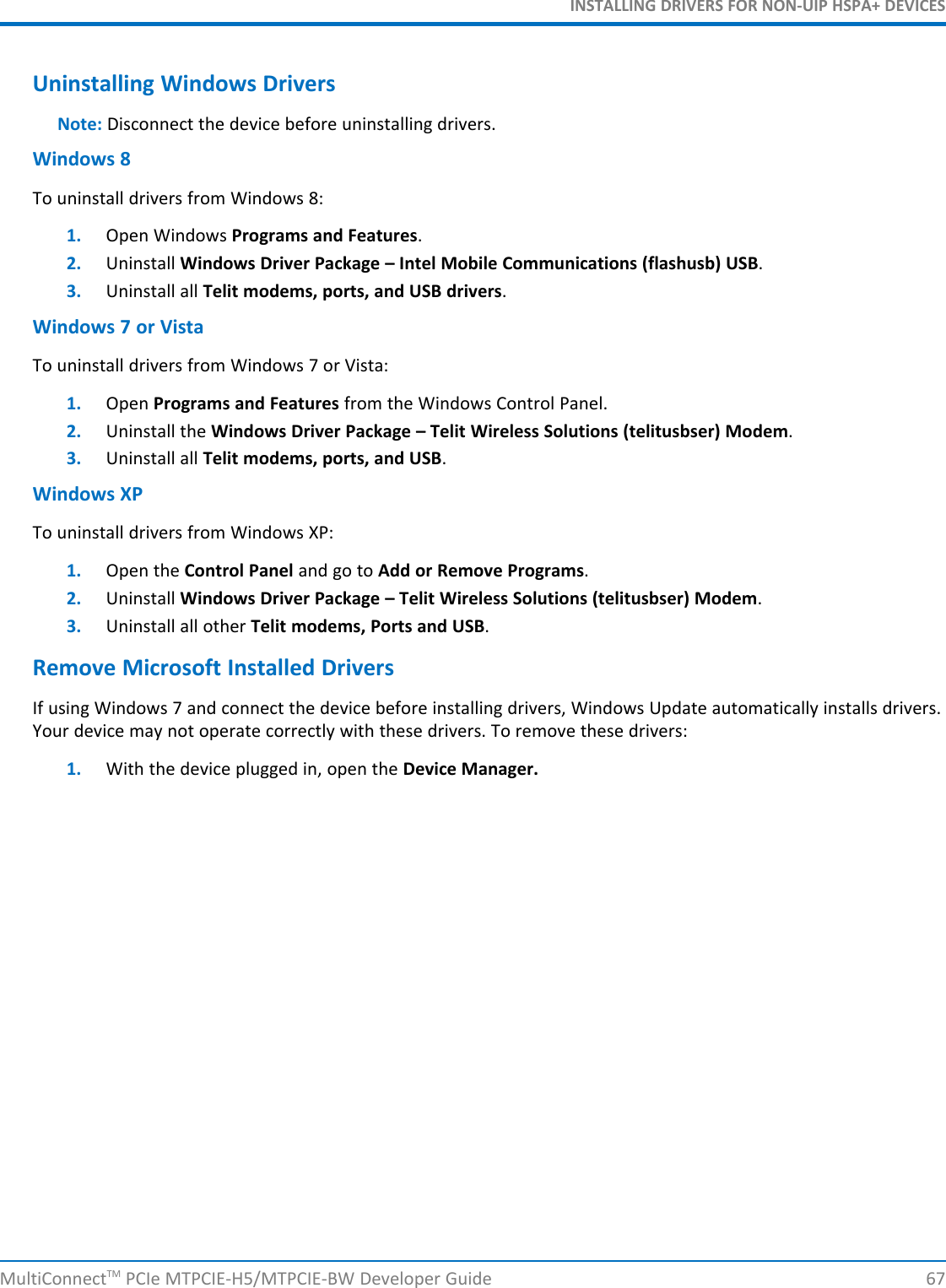 INSTALLING DRIVERS FOR NON-UIP HSPA+ DEVICESUninstalling Windows DriversNote: Disconnect the device before uninstalling drivers.Windows 8To uninstall drivers from Windows 8:1. Open Windows Programs and Features.2. Uninstall Windows Driver Package – Intel Mobile Communications (flashusb) USB.3. Uninstall all Telit modems, ports, and USB drivers.Windows 7 or VistaTo uninstall drivers from Windows 7 or Vista:1. Open Programs and Features from the Windows Control Panel.2. Uninstall the Windows Driver Package – Telit Wireless Solutions (telitusbser) Modem.3. Uninstall all Telit modems, ports, and USB.Windows XPTo uninstall drivers from Windows XP:1. Open the Control Panel and go to Add or Remove Programs.2. Uninstall Windows Driver Package – Telit Wireless Solutions (telitusbser) Modem.3. Uninstall all other Telit modems, Ports and USB.Remove Microsoft Installed DriversIf using Windows 7 and connect the device before installing drivers, Windows Update automatically installs drivers.Your device may not operate correctly with these drivers. To remove these drivers:1. With the device plugged in, open the Device Manager.MultiConnectTM PCIe MTPCIE-H5/MTPCIE-BW Developer Guide 67
