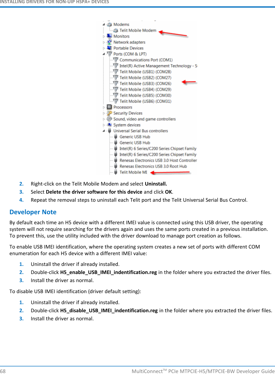 INSTALLING DRIVERS FOR NON-UIP HSPA+ DEVICES2. Right-click on the Telit Mobile Modem and select Uninstall.3. Select Delete the driver software for this device and click OK.4. Repeat the removal steps to uninstall each Telit port and the Telit Universal Serial Bus Control.Developer NoteBy default each time an H5 device with a different IMEI value is connected using this USB driver, the operatingsystem will not require searching for the drivers again and uses the same ports created in a previous installation.To prevent this, use the utility included with the driver download to manage port creation as follows.To enable USB IMEI identification, where the operating system creates a new set of ports with different COMenumeration for each H5 device with a different IMEI value:1. Uninstall the driver if already installed.2. Double-click H5_enable_USB_IMEI_indentification.reg in the folder where you extracted the driver files.3. Install the driver as normal.To disable USB IMEI identification (driver default setting):1. Uninstall the driver if already installed.2. Double-click H5_disable_USB_IMEI_indentification.reg in the folder where you extracted the driver files.3. Install the driver as normal.68 MultiConnectTM PCIe MTPCIE-H5/MTPCIE-BW Developer Guide