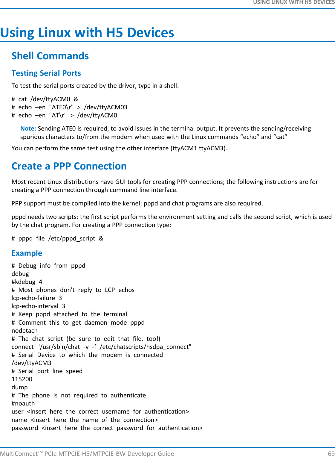 USING LINUX WITH H5 DEVICESUsing Linux with H5 DevicesShell CommandsTesting Serial PortsTo test the serial ports created by the driver, type in a shell:# cat /dev/ttyACM0 &amp;# echo –en &quot;ATE0\r&quot; &gt; /dev/ttyACM03# echo –en &quot;AT\r&quot; &gt; /dev/ttyACM0Note: Sending ATE0 is required, to avoid issues in the terminal output. It prevents the sending/receivingspurious characters to/from the modem when used with the Linux commands “echo” and “cat”You can perform the same test using the other interface (ttyACM1 ttyACM3).Create a PPP ConnectionMost recent Linux distributions have GUI tools for creating PPP connections; the following instructions are forcreating a PPP connection through command line interface.PPP support must be compiled into the kernel; pppd and chat programs are also required.pppd needs two scripts: the first script performs the environment setting and calls the second script, which is usedby the chat program. For creating a PPP connection type:# pppd file /etc/pppd_script &amp;Example# Debug info from pppddebug#kdebug 4# Most phones don&apos;t reply to LCP echoslcp-echo-failure 3lcp-echo-interval 3# Keep pppd attached to the terminal# Comment this to get daemon mode pppdnodetach# The chat script (be sure to edit that file, too!)connect &quot;/usr/sbin/chat -v -f /etc/chatscripts/hsdpa_connect&quot;# Serial Device to which the modem is connected/dev/ttyACM3# Serial port line speed115200dump# The phone is not required to authenticate#noauthuser &lt;insert here the correct username for authentication&gt;name &lt;insert here the name of the connection&gt;password &lt;insert here the correct password for authentication&gt;MultiConnectTM PCIe MTPCIE-H5/MTPCIE-BW Developer Guide 69