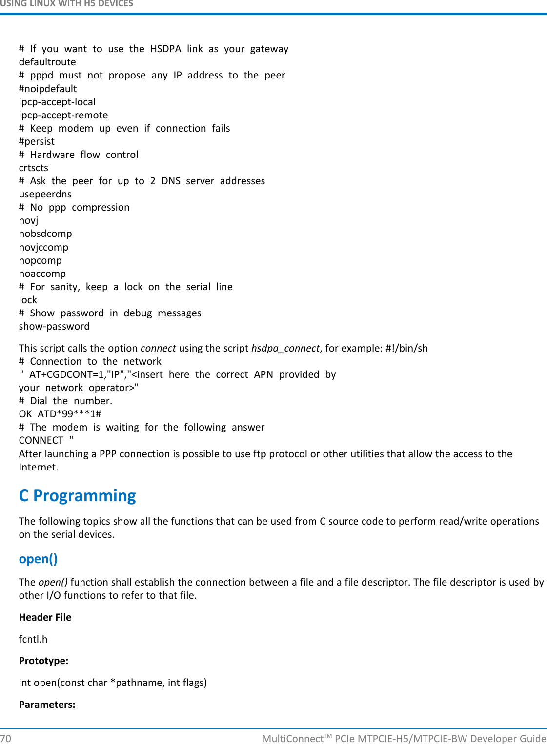USING LINUX WITH H5 DEVICES# If you want to use the HSDPA link as your gatewaydefaultroute# pppd must not propose any IP address to the peer#noipdefaultipcp-accept-localipcp-accept-remote# Keep modem up even if connection fails#persist# Hardware flow controlcrtscts# Ask the peer for up to 2 DNS server addressesusepeerdns# No ppp compressionnovjnobsdcompnovjccompnopcompnoaccomp# For sanity, keep a lock on the serial linelock# Show password in debug messagesshow-passwordThis script calls the option connect using the script hsdpa_connect, for example: #!/bin/sh# Connection to the network&apos;&apos; AT+CGDCONT=1,&quot;IP&quot;,&quot;&lt;insert here the correct APN provided byyour network operator&gt;&quot;# Dial the number.OK ATD*99***1## The modem is waiting for the following answerCONNECT &apos;&apos;After launching a PPP connection is possible to use ftp protocol or other utilities that allow the access to theInternet.C ProgrammingThe following topics show all the functions that can be used from C source code to perform read/write operationson the serial devices.open()The open() function shall establish the connection between a file and a file descriptor. The file descriptor is used byother I/O functions to refer to that file.Header Filefcntl.hPrototype:int open(const char *pathname, int flags)Parameters:70 MultiConnectTM PCIe MTPCIE-H5/MTPCIE-BW Developer Guide