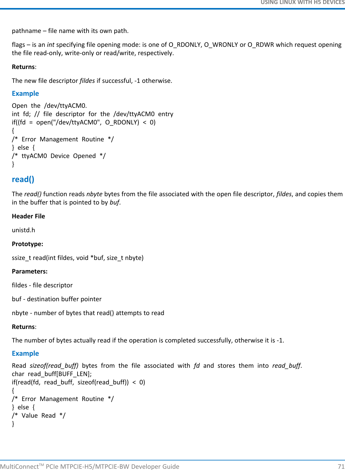 USING LINUX WITH H5 DEVICESpathname – file name with its own path.flags – is an int specifying file opening mode: is one of O_RDONLY, O_WRONLY or O_RDWR which request openingthe file read-only, write-only or read/write, respectively.Returns:The new file descriptor fildes if successful, -1 otherwise.ExampleOpen the /dev/ttyACM0.int fd; // file descriptor for the /dev/ttyACM0 entryif((fd = open(&quot;/dev/ttyACM0&quot;, O_RDONLY) &lt; 0){/* Error Management Routine */} else {/* ttyACM0 Device Opened */}read()The read() function reads nbyte bytes from the file associated with the open file descriptor, fildes, and copies themin the buffer that is pointed to by buf.Header Fileunistd.hPrototype:ssize_t read(int fildes, void *buf, size_t nbyte)Parameters:fildes - file descriptorbuf - destination buffer pointernbyte - number of bytes that read() attempts to readReturns:The number of bytes actually read if the operation is completed successfully, otherwise it is -1.ExampleRead sizeof(read_buff) bytes from the file associated with fd and stores them into read_buff.char read_buff[BUFF_LEN];if(read(fd, read_buff, sizeof(read_buff)) &lt; 0){/* Error Management Routine */} else {/* Value Read */}MultiConnectTM PCIe MTPCIE-H5/MTPCIE-BW Developer Guide 71