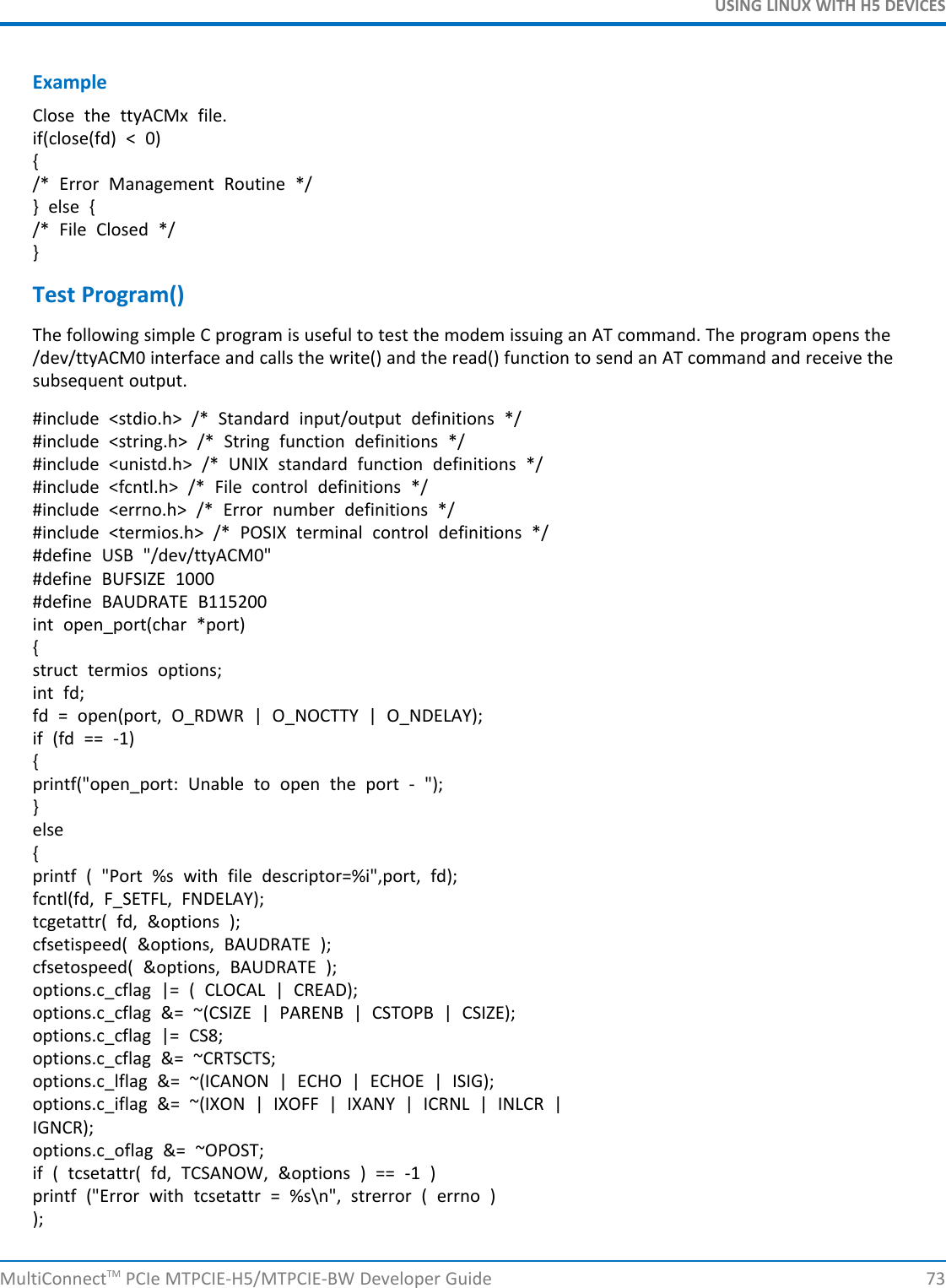 USING LINUX WITH H5 DEVICESExampleClose the ttyACMx file.if(close(fd) &lt; 0){/* Error Management Routine */} else {/* File Closed */}Test Program()The following simple C program is useful to test the modem issuing an AT command. The program opens the/dev/ttyACM0 interface and calls the write() and the read() function to send an AT command and receive thesubsequent output.#include &lt;stdio.h&gt; /* Standard input/output definitions */#include &lt;string.h&gt; /* String function definitions */#include &lt;unistd.h&gt; /* UNIX standard function definitions */#include &lt;fcntl.h&gt; /* File control definitions */#include &lt;errno.h&gt; /* Error number definitions */#include &lt;termios.h&gt; /* POSIX terminal control definitions */#define USB &quot;/dev/ttyACM0&quot;#define BUFSIZE 1000#define BAUDRATE B115200int open_port(char *port){struct termios options;int fd;fd = open(port, O_RDWR | O_NOCTTY | O_NDELAY);if (fd == -1){printf(&quot;open_port: Unable to open the port - &quot;);}else{printf ( &quot;Port %s with file descriptor=%i&quot;,port, fd);fcntl(fd, F_SETFL, FNDELAY);tcgetattr( fd, &amp;options );cfsetispeed( &amp;options, BAUDRATE );cfsetospeed( &amp;options, BAUDRATE );options.c_cflag |= ( CLOCAL | CREAD);options.c_cflag &amp;= ~(CSIZE | PARENB | CSTOPB | CSIZE);options.c_cflag |= CS8;options.c_cflag &amp;= ~CRTSCTS;options.c_lflag &amp;= ~(ICANON | ECHO | ECHOE | ISIG);options.c_iflag &amp;= ~(IXON | IXOFF | IXANY | ICRNL | INLCR |IGNCR);options.c_oflag &amp;= ~OPOST;if ( tcsetattr( fd, TCSANOW, &amp;options ) == -1 )printf (&quot;Error with tcsetattr = %s\n&quot;, strerror ( errno ));MultiConnectTM PCIe MTPCIE-H5/MTPCIE-BW Developer Guide 73