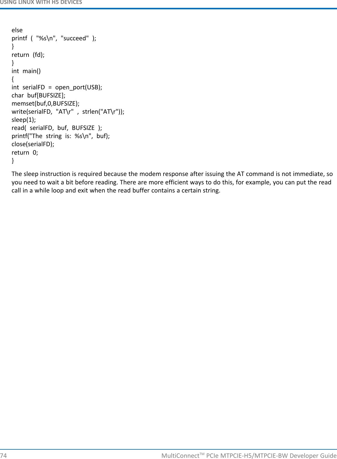 USING LINUX WITH H5 DEVICESelseprintf ( &quot;%s\n&quot;, &quot;succeed&quot; );}return (fd);}int main(){int serialFD = open_port(USB);char buf[BUFSIZE];memset(buf,0,BUFSIZE);write(serialFD, &quot;AT\r&quot; , strlen(&quot;AT\r&quot;));sleep(1);read( serialFD, buf, BUFSIZE );printf(&quot;The string is: %s\n&quot;, buf);close(serialFD);return 0;}The sleep instruction is required because the modem response after issuing the AT command is not immediate, soyou need to wait a bit before reading. There are more efficient ways to do this, for example, you can put the readcall in a while loop and exit when the read buffer contains a certain string.74 MultiConnectTM PCIe MTPCIE-H5/MTPCIE-BW Developer Guide