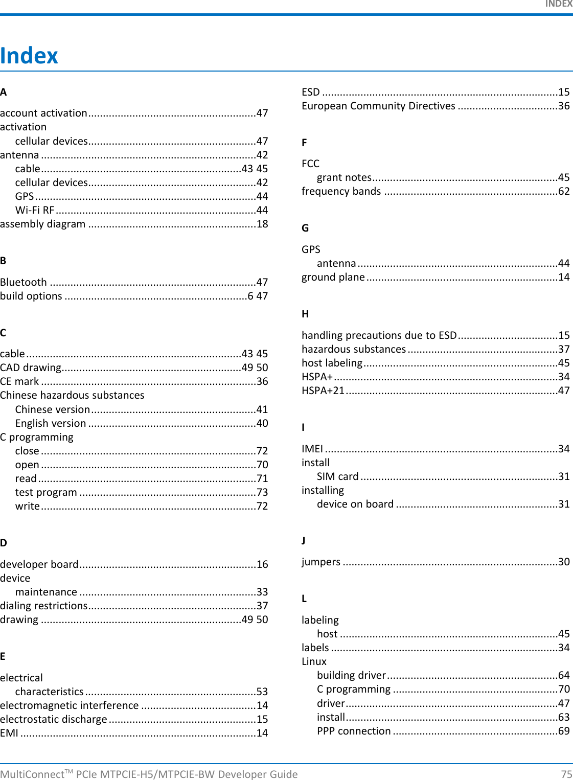 INDEXIndexAESD ................................................................................15European Community Directives ..................................36account activation.........................................................47activationcellular devices.........................................................47 Fantenna .........................................................................42 FCCcable....................................................................43 45 grant notes...............................................................45cellular devices.........................................................42 frequency bands ...........................................................62GPS...........................................................................44Wi-Fi RF....................................................................44assembly diagram .........................................................18 GGPSBantenna....................................................................44ground plane.................................................................14Bluetooth ......................................................................47build options ..............................................................6 47HChandling precautions due to ESD..................................15hazardous substances ...................................................37cable.........................................................................43 45 host labeling..................................................................45CAD drawing.............................................................49 50 HSPA+............................................................................34CE mark .........................................................................36 HSPA+21........................................................................47Chinese hazardous substancesChinese version........................................................41English version .........................................................40 IC programming IMEI ...............................................................................34close .........................................................................72 installopen .........................................................................70 SIM card ...................................................................31read..........................................................................71 installingtest program ............................................................73 device on board .......................................................31write.........................................................................72JDjumpers .........................................................................30developer board............................................................16devicemaintenance ............................................................33 Ldialing restrictions.........................................................37drawing ....................................................................49 50 labelinghost ..........................................................................45labels .............................................................................34ELinuxbuilding driver..........................................................64electrical C programming ........................................................70characteristics..........................................................53 driver........................................................................47electromagnetic interference .......................................14 install........................................................................63electrostatic discharge..................................................15 PPP connection ........................................................69EMI ................................................................................14MultiConnectTM PCIe MTPCIE-H5/MTPCIE-BW Developer Guide 75