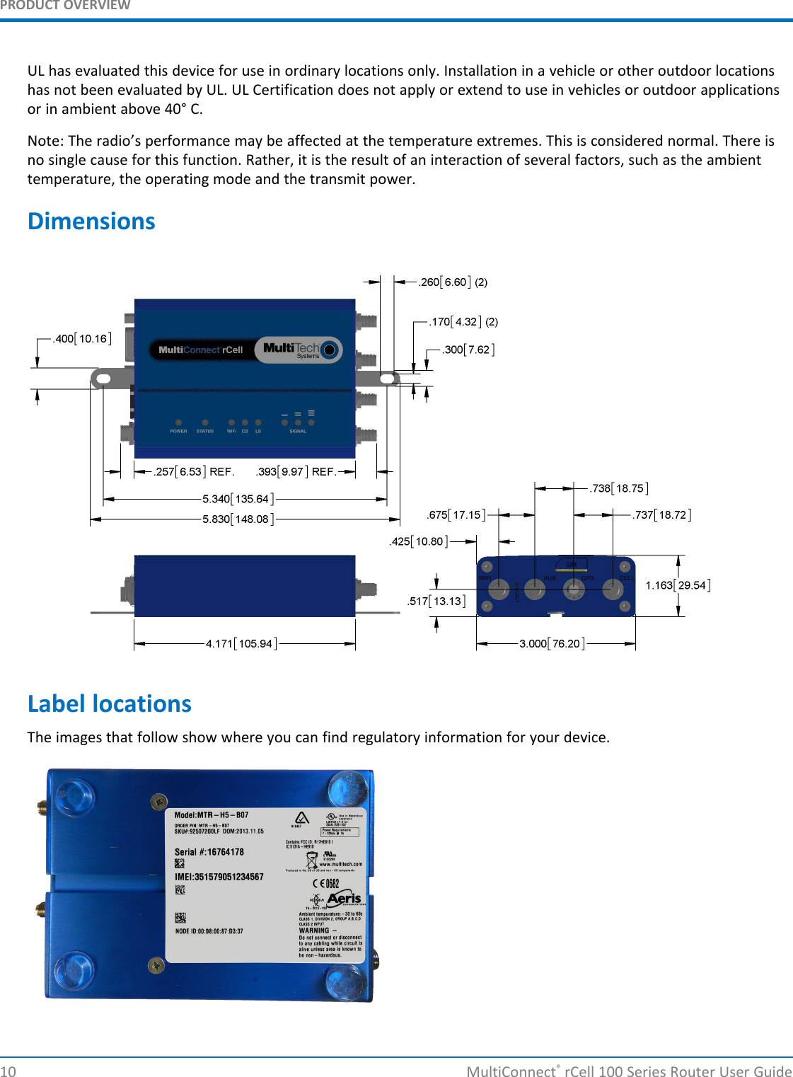 PRODUCT OVERVIEWUL has evaluated this device for use in ordinary locations only. Installation in a vehicle or other outdoor locationshas not been evaluated by UL. UL Certification does not apply or extend to use in vehicles or outdoor applicationsor in ambient above 40° C.Note: The radio’s performance may be affected at the temperature extremes. This is considered normal. There isno single cause for this function. Rather, it is the result of an interaction of several factors, such as the ambienttemperature, the operating mode and the transmit power.DimensionsLabel locationsThe images that follow show where you can find regulatory information for your device.10 MultiConnect®rCell 100 Series Router User Guide