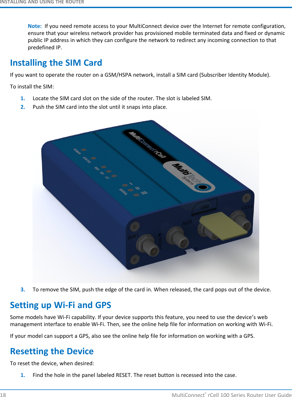 INSTALLING AND USING THE ROUTERNote: If you need remote access to your MultiConnect device over the Internet for remote configuration,ensure that your wireless network provider has provisioned mobile terminated data and fixed or dynamicpublic IP address in which they can configure the network to redirect any incoming connection to thatpredefined IP.Installing the SIM CardIf you want to operate the router on a GSM/HSPA network, install a SIM card (Subscriber Identity Module).To install the SIM:1. Locate the SIM card slot on the side of the router. The slot is labeled SIM.2. Push the SIM card into the slot until it snaps into place.3. To remove the SIM, push the edge of the card in. When released, the card pops out of the device.Setting up Wi-Fi and GPSSome models have Wi-Fi capability. If your device supports this feature, you need to use the device’s webmanagement interface to enable Wi-Fi. Then, see the online help file for information on working with Wi-Fi.If your model can support a GPS, also see the online help file for information on working with a GPS.Resetting the DeviceTo reset the device, when desired:1. Find the hole in the panel labeled RESET. The reset button is recessed into the case.18 MultiConnect®rCell 100 Series Router User Guide