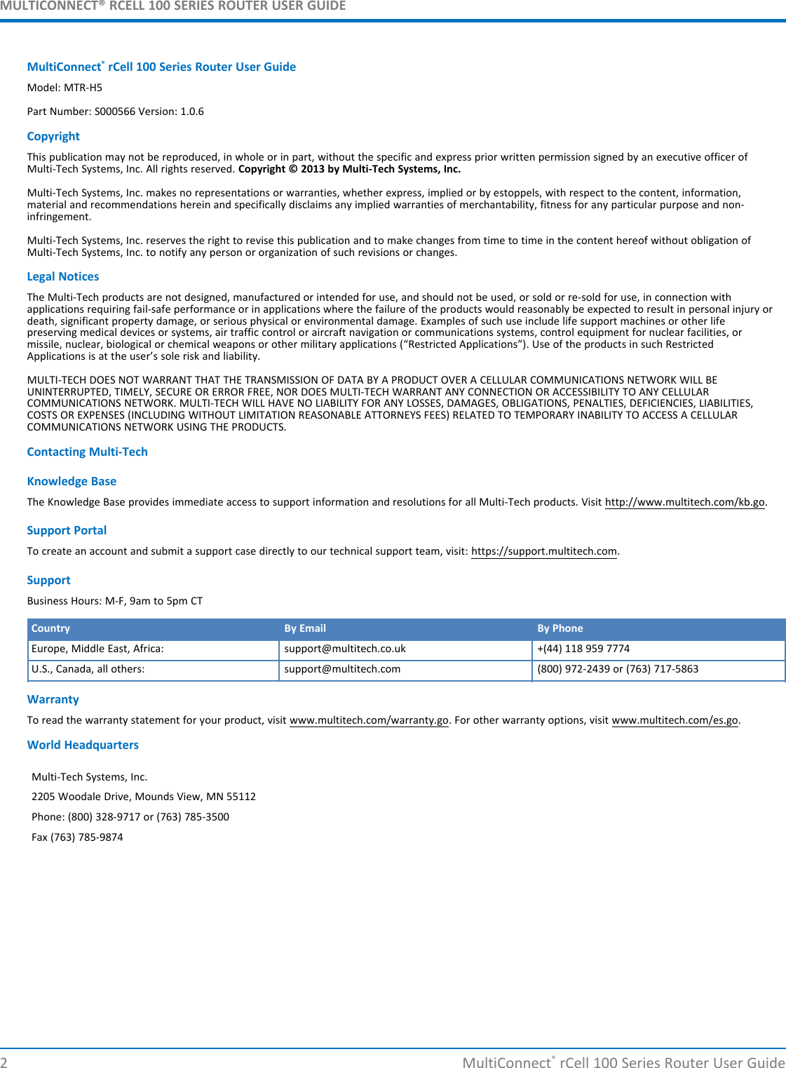 MULTICONNECT® RCELL 100 SERIES ROUTER USER GUIDEMultiConnect®rCell 100 Series Router User GuideModel: MTR-H5Part Number: S000566 Version: 1.0.6CopyrightThis publication may not be reproduced, in whole or in part, without the specific and express prior written permission signed by an executive officer ofMulti-Tech Systems, Inc. All rights reserved. Copyright © 2013 by Multi-Tech Systems, Inc.Multi-Tech Systems, Inc. makes no representations or warranties, whether express, implied or by estoppels, with respect to the content, information,material and recommendations herein and specifically disclaims any implied warranties of merchantability, fitness for any particular purpose and non-infringement.Multi-Tech Systems, Inc. reserves the right to revise this publication and to make changes from time to time in the content hereof without obligation ofMulti-Tech Systems, Inc. to notify any person or organization of such revisions or changes.Legal NoticesThe Multi-Tech products are not designed, manufactured or intended for use, and should not be used, or sold or re-sold for use, in connection withapplications requiring fail-safe performance or in applications where the failure of the products would reasonably be expected to result in personal injury ordeath, significant property damage, or serious physical or environmental damage. Examples of such use include life support machines or other lifepreserving medical devices or systems, air traffic control or aircraft navigation or communications systems, control equipment for nuclear facilities, ormissile, nuclear, biological or chemical weapons or other military applications (“Restricted Applications”). Use of the products in such RestrictedApplications is at the user’s sole risk and liability.MULTI-TECH DOES NOT WARRANT THAT THE TRANSMISSION OF DATA BY A PRODUCT OVER A CELLULAR COMMUNICATIONS NETWORK WILL BEUNINTERRUPTED, TIMELY, SECURE OR ERROR FREE, NOR DOES MULTI-TECH WARRANT ANY CONNECTION OR ACCESSIBILITY TO ANY CELLULARCOMMUNICATIONS NETWORK. MULTI-TECH WILL HAVE NO LIABILITY FOR ANY LOSSES, DAMAGES, OBLIGATIONS, PENALTIES, DEFICIENCIES, LIABILITIES,COSTS OR EXPENSES (INCLUDING WITHOUT LIMITATION REASONABLE ATTORNEYS FEES) RELATED TO TEMPORARY INABILITY TO ACCESS A CELLULARCOMMUNICATIONS NETWORK USING THE PRODUCTS.Contacting Multi-TechKnowledge BaseThe Knowledge Base provides immediate access to support information and resolutions for all Multi-Tech products. Visit http://www.multitech.com/kb.go.Support PortalTo create an account and submit a support case directly to our technical support team, visit: https://support.multitech.com.SupportBusiness Hours: M-F, 9am to 5pm CTCountry By Email By PhoneEurope, Middle East, Africa: support@multitech.co.uk +(44) 118 959 7774U.S., Canada, all others: support@multitech.com (800) 972-2439 or (763) 717-5863WarrantyTo read the warranty statement for your product, visit www.multitech.com/warranty.go. For other warranty options, visit www.multitech.com/es.go.World HeadquartersMulti-Tech Systems, Inc.2205 Woodale Drive, Mounds View, MN 55112Phone: (800) 328-9717 or (763) 785-3500Fax (763) 785-98742 MultiConnect®rCell 100 Series Router User Guide